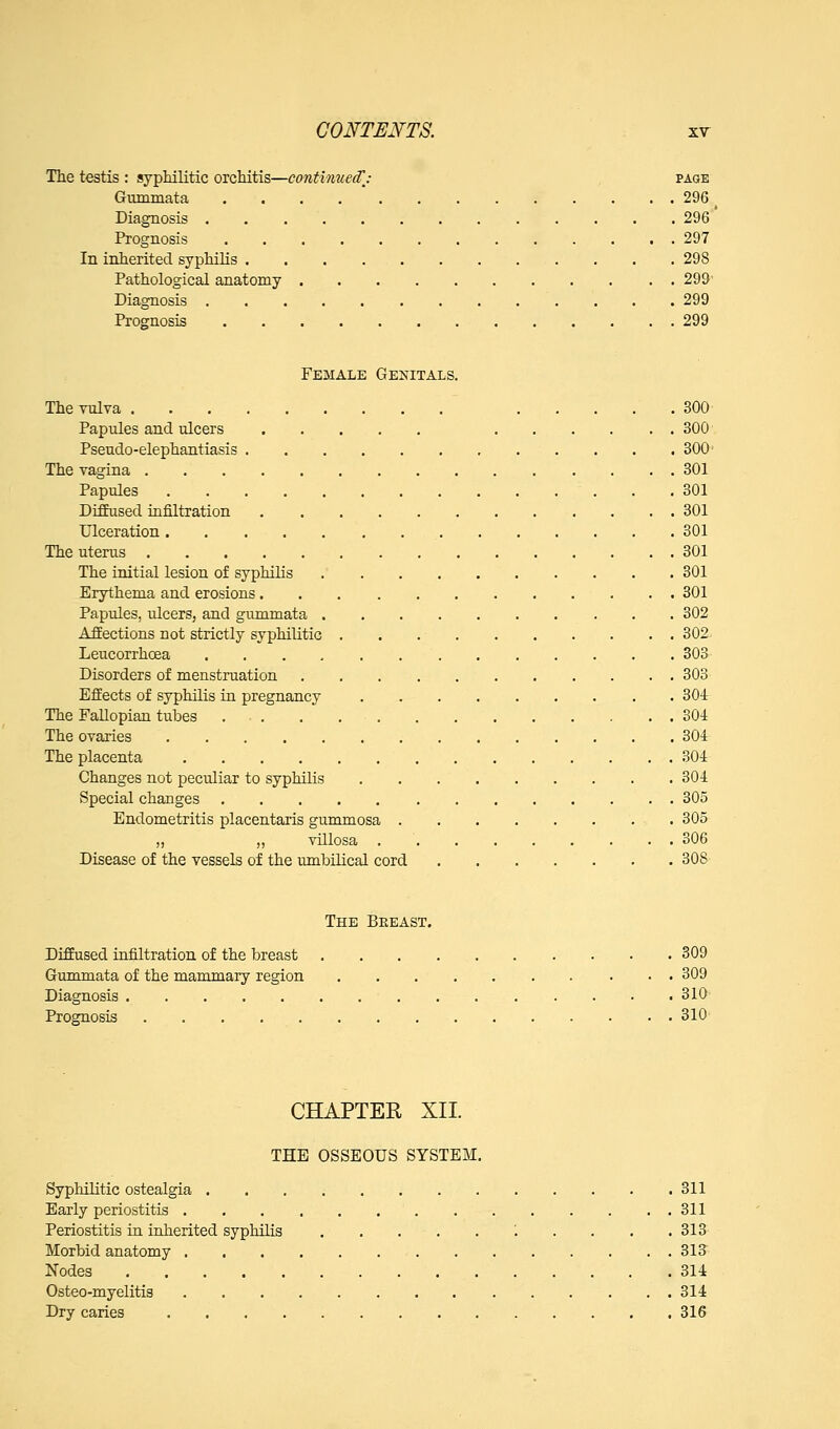 The testis : syphilitic orchitis—contiimecCj page Gtimmata 296 Diagnosis 296 Prognosis 297 In inherited syphilis 298 Pathological anatomy 299' Diagnosis 299 Prognosis 299 Female Genitals. The vulva 300 Papules and ulcers 300 Pseudo-elephantiasis 300' The vagina 301 Papules 301 Diffused infiltration 301 Ulceration 301 The uterus 301 The initial lesion of syphilis 301 Erythema and erosions 301 Papules, ulcers, and gummata 302 Affections not strictly syphilitic . . 302 Leucorrhoea 303 Disorders of menstruation 303 Effects of syphilis in pregnancy 304 The Fallopian tubes ... . , 304 The ovaries 304 The placenta 304 Changes not peculiar to syphilis 304 Special changes 305 Endometritis placentaris gummosa 305 „ „ villosa 306 Disease of the vessels of the umbilical cord 308 The Beeast. DifEused infiltration of the breast 309 Gummata of the mammary region 309 Diagnosis 310 Prognosis 310 CHAPTER XII. THE OSSEOUS SYSTEM, Syphilitic ostealgia 311 Early periostitis 311 Periostitis in inherited syphilis . . . . 313 Morbid anatomy 313 Nodes 314 Osteo-myelitis 314 Dry caries 316