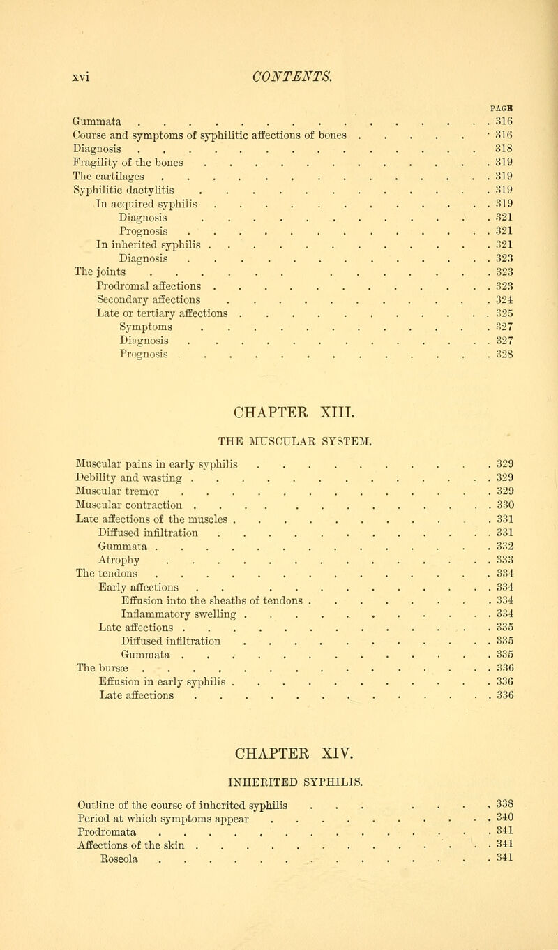 PA6B Gummata 316 • 316 318 . 319 . 319 . 319 . 319 . 321 . 321 . 321 . 323 . 323 . 323 . 324 . 325 . 327 . 327 . 328 Course and symptoms of syphilitic affections of bones Diagnosis Fragility of the bones The cartilages Syphilitic dactylitis ...... In acquired syphilis Diagnosis Prognosis In inherited syphilis . Diagnosis The joints Prodromal affections , Secondary affections Late or tertiary affections Symptoms Diagnosis Prognosis . CHAPTER XIII. THE MUSCULAR SYSTEM, Muscular pains in early syphilis 329 Debility and wasting 329 Muscular tremor 329 Muscular contraction 330 Late affections of the muscles 331 Diffused infiltration 331 Gummata 332 Atrophy 333 The tendons 334 Early affections . . 334 Effusion into the sheaths of tendons . 334 Inflammatory swelling 334 Late affections , . . 335 Diffused infiltration 335 Gummata 335 ThebursEe 336 Effusion in early syphilis 336 Late affections 336 CHAPTER XIV. INHERITED SYPHILIS. Outline of the course of inherited syphilis ... .... 338 Period at which symptoms appear 340 Prodromata • • 341 Affections of the skin 341 Eoseola . 341
