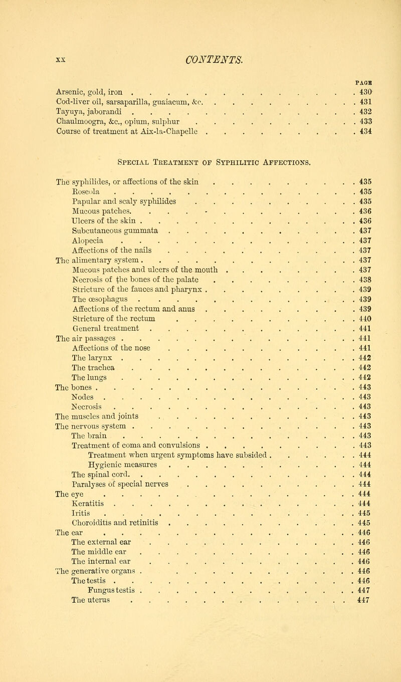 PAGE Arsenic, gold, iron 430 Cod-liver oil, sarsaparilla, guaiacum, &c 431 Tayuya, jaborandi 432 Chaulmoogra, &c., opium, sulphur 433 Course of treatment at Aix-la-Chapelle 434 Special Treatment op Syphilitic Affections. The syphilides, or affections of the skin 435 Roseola 435 Papulai' and scaly sypliilides . . . 435 Mucous patches. ... - 436 Ulcers of the skin 436 Subcutaneous gummata 437 Alopecia 437 Affections of the nails 437 The alimentary system 437 Mucous patches and ulcers of the mouth 437 Necrosis of the bones of the palate 438 Stricture of the fauces and pharynx 439 The oesophagus 439 Affections of the rectum and anus 439 Stricture of the rectum 440 General treatment 441 The air passages . . 441 Affections of the nose 441 The larynx 442 The trachea 442 The lungs 442 The bones 443 Nodes . 443 Necrosis 443 The muscles and joints 443 The nervous system 443 The brain 443 Treatment of coma and convulsions 443 Treatment when urgent symptoms have subsided 444 Hygienic measures 444 The spinal cord 444 Paralyses of special nerves 444 The eye 444 Keratitis 444 Iritis . . . . 445 Choroiditis and retinitis . 445 The ear 446 The external ear 446 The middle ear 446 The internal ear 446 The generative organs 446 Thetestis 446 . Fungus testis , . . 447 The uterus 447