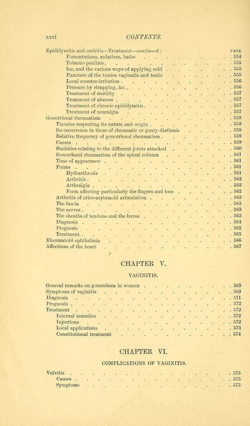 Epididymitis aud orchitis—Treatment—continued: page Fomentations, sedatives, batlis 554 Tobacco poultice 555 Ice, and the various ways of applying cold 555 Puncture of the tunica vaginalis and testis 555 Local counter-irritation 556 Pressure by strapping, &c 556 Treatment of sterility 557 Treatment of abscess 557 Treatment of clu-onic epididymitis 557 Treatment of neuralgia 557 Gonorrhoeal rheumatism . 558 Theories respecting its nature and origin . 558 Its occurrence in those of rheumatic or gouty diathesis 559 Eelative frequency of gonorrhoeal rheumatism 559 Causes . . i 559 Statistics relating to the different joints attacked 560 Gonorrhcsal rheumatism of the spinal column . 561 Time of appearance 561 Forms 561 Hydi'arthrosis 561 Arthritis 562 Arthralgia 562 Form affecting particularly the fingers and toes 562 Arthritis of crico-aryt^enoid articulation . . 563 The fascia . . . . 563 The nerves 563 Tlie sheaths of tendons and the bursas 563 Diagnosis .............. 564 Prognosis 565 Treatment 565 Rheumatoid ophthalmia 566 Affections of the heart 567 > CHAPTER V. VAGINITIS. General remarks on gonorrhoea in women 569 Symptoms of vaginitis 569 Diagnosis 571 Prognosis 572 Treatment 572 Internal remedies 572 Injections 572 Local applications . . . . . . ... . . . 573 Constitutional treatment 574 CHAPTER VI. COMPLICATIONS OF VAGINITIS. Vulvitis 575 Causes 575 Symptoms 575