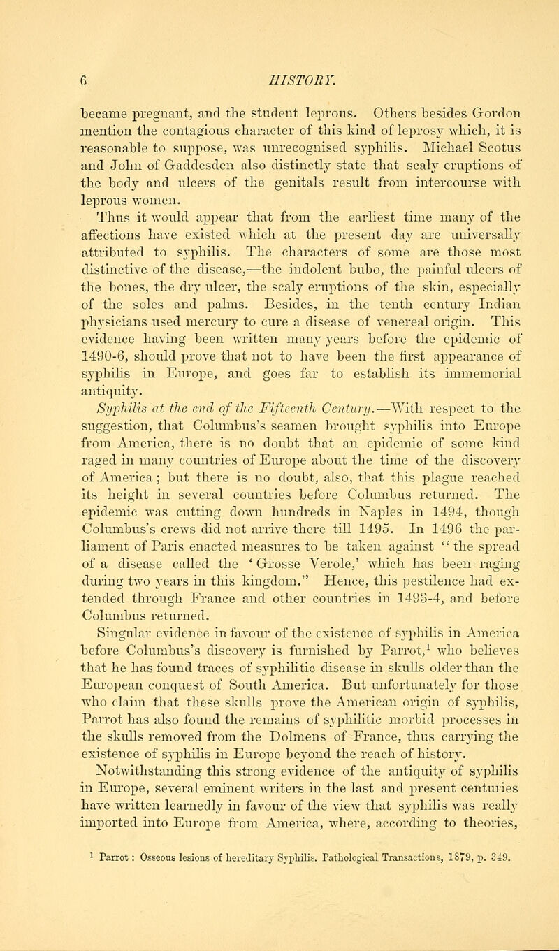 became pregnant, and the student leprous. Others besides Gordon mention the contagious character of this kind of leprosy which, it is reasonable to suppose, was unrecognised syphilis. Michael Scotus and John of Gaddesden also distinctly state that scaly eruptions of the bod}^ and ulcers of the genitals result from intercourse with leprous women. Thus it would appear that from the earliest time man}^ of the affections have existed which at the present day are universall}^ attributed to syphilis. The characters of some are those most distinctive, of the disease,—the indolent bubo, the painful ulcers of the bones, the dry ulcer, the scaly eruptions of the shin, especiall^y of the soles and palms. Besides, in the tenth century Indian physicians used mercury to cure a disease of venereal origin. This evidence having been written many years before the epidemic of 1490-6, should prove that not to have been the first appearance of syphiHs in Europe, and goes far to establish its immemorial antiquity. SypMlis at the end of the Fifteenth Century.—With respect to the suggestion, that Columbus's seamen brought syphilis into Europe from America, there is no doubt that an epidemic of some kind raged in many countries of Europe about the time of the discovery of America; but there is no doubt^ also, that this plague reached its height in several countries before Colum.bus returned. The ejiidemic was cutting down hundreds in Naples in 1494, though Columbus's crews did not arrive there till 1495. In 1496 the par- liament of Paris enacted measures to be taken against  the spread of a disease called the ' Grosse Verole,' which has been raging during two years in this kingdom. Hence, this pestilence had ex- tended through France and other countries in 1493-4, and before Columbus returned. Singular evidence in favour of the existence of syphilis in America before Columbus's discovery is furnished by Parrot,^ who beheves that he has found traces of syphihtic disease in skulls older than the European conquest of South America. But unfortunately for those who claim that these skulls prove the American origin of syphilis, Parrot has also found the remains of syphilitic morbid processes in the skulls removed from the Dolmens of France, thus carrying the existence of s.yphilis in Europe beyond the reach of histor3\ Notwithstanding this strong evidence of the antiquit}'' of sj^philis in Europe, several eminent writers in the last and present centuries have written learnedly in favour of the view that syphilis was reall}' imported mto Europe from America, where, according to theories, 1 Parrot: Osseous lesions of hereditary Sypliilis. Pathological Transactions, 1879, p. 319.