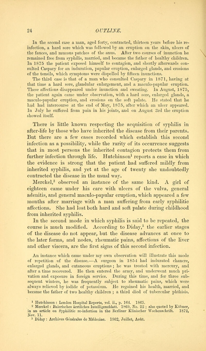 In the second case a man, aged forty, contracted, thirteen years before his re- infection, a hard sore which was followed by an eruption on the skin, ulcers of the fauces, and mucous patches of the anus. After two courses of inmiction he remained free from syphilis, married, and became the father of healthy children. In 1875 the patient exposed himself to contagion, and shortly afterwards con- sulted Caspary for an induration, papular eruption, enlarged glands, and erosions of the tonsils, which symptoms were dispelled by fifteen inunctions. The third case is that of a man who consulted Caspary in 1871, having at that time a hard sore, glandular enlargement, and a maculo-papular eruption. These affections disajjpeared under inunction and sweating. In August, 1875, the patient again came under observation, with a hard sore, enlarged glands, a maculo-papular eruj)tion, and erosions on the soft palate. He stated that he had had intercourse at the end of May, 1875, after Avhich an ulcer appeared. In July he suffered from pain in his joints, and on August 3rd the eruption showed itself. There is little known respecting the acquisition of syphilis in after-life by those who have inherited the disease from their parents. But there are a few cases recorded which establish this second infection as a possibility, while the rarity of its occurrence suggests that in most i^ersons the inherited contagion protects them from further infection through life. Hutchinson^ reports a case in which the evidence is strong that the patient had suffered mildly from inherited syphilis, and yet at the age of twenty she undoubtedly contracted the disease in the usual wa3\ Merckel, observed an instance of the same kind. A girl of eighteen came under his care with ulcers of the vulva, general adenitis, and general maculo-papular eruption, which appeared a few months after marriage with a man suffering from early syphilitic affections. She had lost both hard and soft palate during childhood from inherited syphilis. In the second mode in which syphilis is said to be repeated, the course is much modified. According to Diday,^ the earher stages of the disease do not appear, but the disease advances at once to the later forms, and nodes, rheumatic pains, affections of the liver and other viscera, are the first signs of this second infection. An instance wliich came under my own observation will illustrate this mode of repetition of the disease.—A siirgeon in 1854 had indurated chancre, enlarged glands, and cutaneous eruptions ; he was treated with mercury, and after a time recovered. He then entered the army, and imderwent much jari- vation and exposure in foreign service. During this time, and for three sub- sequent winters, he was frequently subject to rheumatic pains, which were always relieved by iodide of potassitun. He regained his health, married, and became the father of two healthy children ; a third died of tubercular phthisis. ' Hutchinson : London Hospital Reports, vol. ii., p. 164. 1865.  Merckel: ]3aierisclies arztliches Intelligenzblatt. 1S69, No. 22 ; also quoted by Kobner, in an article on Syphilitic re-infection in the Berliner Klinischer Wochenschrift. 1872, Nov. 11. ^ Diday : Archives Generales de M^decine. 1862, Juillet, Aoilt.