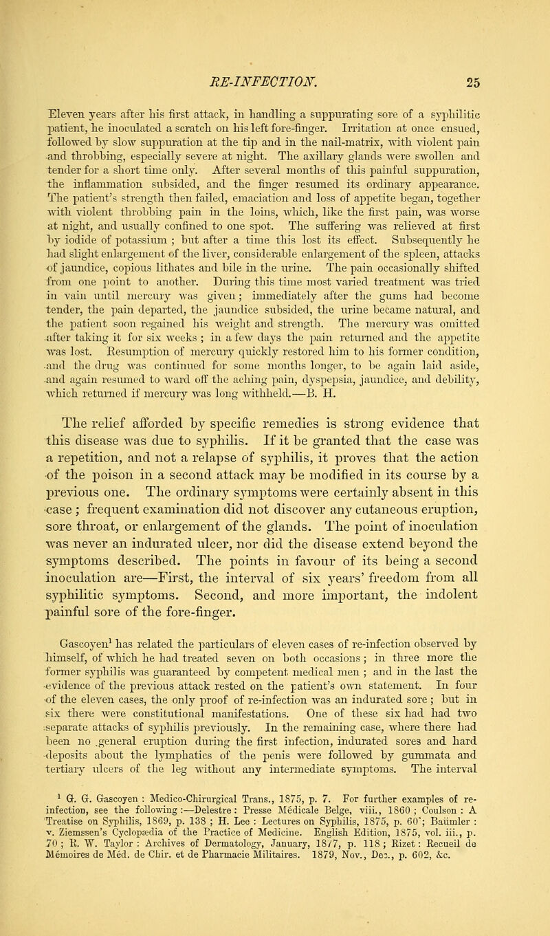 Eleven years after his first attack, in handling a suppurating sore of a syphilitic patient, he inoculated a scratch on his left fore-finger. Irritation at once ensued, followed by slow suppuration at the tip and in the nail-matrix, with violent j)ain and throbbing, especially severe at night. The axillary glands were swollen and tender for a short time only. After several months of this painful suppuration, the inflammation siibsided, and the finger resumed its ordinary appearance. The patient's strength then failed, emaciation and loss of appetite began, together wdth violent throbbing pain in the loins, which, like the first pain, was worse at night, and iisually confined to one spot. The suffering was relieved at first l)y iodide of potassium ; but after a time this lost its effect. Subsequently he had slight enlargement of the liver, considerable enlargement of the spleen, attacks of jaundice, copious lithates and bile in the urine. The pain occasionally shifted :froni one point to another. During this tuiie most varied treatment was tried in vain until mercury was given; immediately after the gums had become lender, the pain departed, the jaundice subsided, the urine became natural, and the patient soon regained his weight and strength. The mercury was omitted after taking it for six weeks ; in a few days the pain returned and the appetite was lost. Resumption of mercury quickly restored him to his former condition, and the drug was continued for some months longer, to be again laid aside, and again resimied to ward off the aching pain, dyspepsia, jaundice, and debUity, which returned if mercury was long withheld.—B. H. The relief afforded by specific remedies is strong evidence tliat tliis disease was due to syphilis. If it be granted that the case was a repetition, and not a relaj^se of syphilis, it proves that the action ■of the poison in a second attack may be modified in its course by a previous one. The ordinary sjanptoms were certainly absent in this case ; frequent examination did not discover any cutaneous eruption, sore throat, or enlargement of the glands. The point of inoculation was never an indurated ulcer, nor did the disease extend beyond the symptoms described. The points in favour of its being a second inoculation are—First, the interval of six years' freedom from all syphilitic symptoms. Second, and more important, the indolent j)ainful sore of the fore-finger. Gascoyen^ has related the particulars of eleven cases of re-infection observed by liiniself, of which he had treated seven on both occasions; in three more the former syphilis was guaranteed by competent medical men ; and in the last the evidence of the previous attack rested on the patient's O'wti statement. In four ■of the eleven cases, the only proof of re-infection was an indurated sore ; but in six there were constitutional manifestations. One of these six had had two separate attacks of syphilis previously. In the remaining case, where there had been no .general eruption during the first infection, indurated sores and hard •deposits about the lymphatics of the penis were followed by gummata and tertiary ulcers of the leg without any intermediate eymptoms. The interval ^ Q-. G. Gascoyen : Medico-Chirurgical Trans., 1875, p. 7. For further examples of re- infection, see tlie following:—Delestre: Presse Medicale Beige, viii., 1860; Coulson : A Treatise on Syphilis, 1869, p. 138 ; H. Lee : Lectures on Syphilis, 1875, p. 60'; Baiimler : V. Ziemssen's Cyclopedia of the Practice of Medicine. English Edition, 1875, vol. iii., p. -70 ; R. W. Taylor : Archives of Dermatology, January, 18/7, p. 118 ; Rizet: Recueil de Memoires de Med. de Chir. et de Pharmacie Militaires. 1879, Nov., Dec., p. 602, kc.