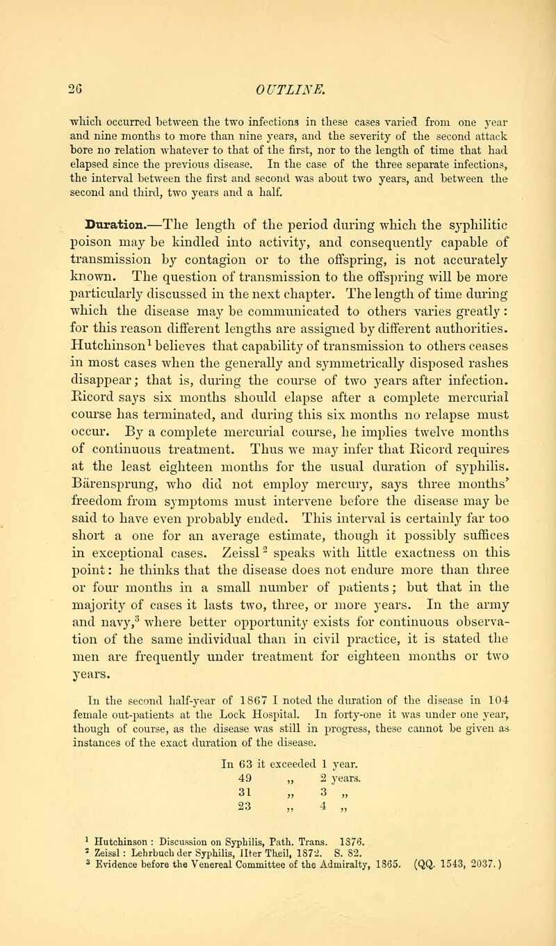 wliicli occurred between the two infections in these cases varied from one year and nine months to more than nine years, and the severity of the second attack bore no relation whatever to that of the first, nor to the length of time that had elapsed since the previous disease. In the case of the three separate infections, the interval between the first and second was about two years, and between the second and third, two years and a half. Duration.—The length of the period during which the syphilitic j)oison may be kindled into activity, and consequently capable of transmission by contagion or to the offspring, is not accurately known. The question of transmission to the offspring will be more particularly discussed in the next chapter. The length of time during which the disease may be communicated to others varies greatly: for this reason different lengths are assigned by different authorities. Hutchinson^ believes that capability of transmission to others ceases in most cases when the generally and symmetrically disposed rashes disappear; that is, during the course of two years after infection. Ricord says six months should elapse after a complete mercurial course has terminated, and during this six months no relapse must occur. By a complete mercurial course, he implies twelve months of continuous treatment. Thus we may infer that Eicord requires at the least eighteen months for the usual duration of syphilis. Barensprung, who did not employ mercury, says three months freedom from symptoms must intervene before the disease may be said to have even probably ended. This interval is certainly far too short a one for an average estimate, though it possibly suffices in exceptional cases. Zeissl ^ speaks with little exactness on this point: he thinks that the disease does not endure more than three or four months in a small number of patients; but that in the majority of cases it lasts two, three, or more years. In the army and navy,^ where better opportunity exists for continuous observa- tion of the same individual than in civil practice, it is stated the men are frequently under treatment for eighteen months or two years. In the second half-year of 1867 I noted the duration of the disease in 104 female out-patients at the Lock Hospital. In forty-one it was under one year, though of course, as the disease was still in progress, these cannot be given as instances of the exact duration of the disease. In 63 it exceeded 1 year. 49 „ 2 years. 31 ,, 3 „ ^ Hutchinson : Discussion on Syphilis, Path. Trans. 1876. 2 Zeissl: Lehrbuch der Syphilis, liter Theil, 1872. S. 82. 3 Evidence before the Venereal Committee of the Admiralty, 1865. (QQ. 1543, 2037.}