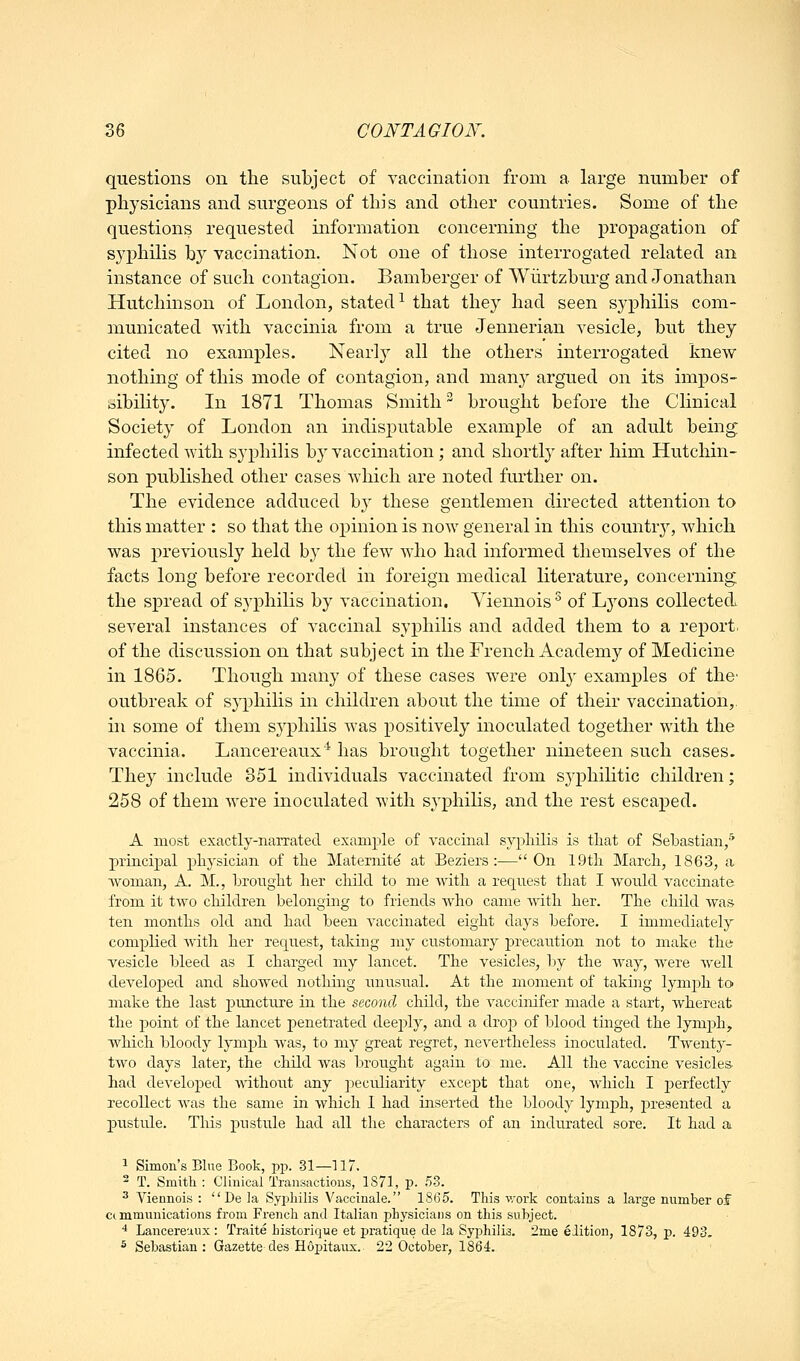 questions on the subject of vaccination from a large number of physicians and surgeons of this and other countries. Some of the questions requested information concerning the propagation of syphilis by vaccination. Not one of those interrogated related an instance of such contagion. Bamberger of Wiirtzburg and Jonathan Hutchinson of London, stated^ that they had seen S3-philis com- municated with vaccinia from a true Jennerian vesicle, but they cited no examples. Nearly all the others interrogated knew nothing of this mode of contagion, and many argued on its impos- sibility. In 1871 Thomas Smith brought before the Clinical Society of London an indisputable example of an adult being infected with syphilis by vaccination; and shortly after him Hutchin- son published other cases which are noted further on. The evidence adduced by these gentlemen directed attention to this matter : so that the opinion is now general in this country, Avhich was previously held by the few who had informed themselves of the facts long before recorded in foreign medical literature, concerning the spread of syphilis by vaccination. Yiennois ^ of Lyons collected several instances of vaccinal syphilis and added them to a report, of the discussion on that subject in the French Academy of Medicine in 1865. Though many of these cases were only examples of the' outbreak of syphilis in children about the time of their vaccination,, in some of them syphilis was positively inoculated together with the vaccinia. Lancereaux'^ has brought together nineteen such cases. They include 351 individuals vaccinated from syphilitic children; 258 of them were inoculated with syphilis, and the rest escaped. A most exactly-narrated example of vaccinal syphilis is that of Sebastian,* principal physician of the Maternite at Beziers :—On 19th March, 1863, a woman, A. M., brought her child to me with a request that I would vaccinate from it two children belonging to friends who came with her. The child was ten months old and had been vaccinated eight days before. I immediately complied witli her request, taking my customary precaution not to make the vesicle bleed as I charged my lancet. The vesicles, by the way, were Avell developed and showed nothing unusual. At the moment of taking lynq^h to make the last puncture in the second child, the A^accinifer made a start, whereat the jjoint of the lancet penetrated deeply, and a droj) of blood tinged the lymph, which bloody lymph was, to my great regret, nevertheless inoculated. Twenty- two days later, the child was brought again to me. All the vaccine vesicles had developed without any j^ecidiarity except that one, which I perfectly recollect was the same in which I had inserted the bloody lymph, presented a jiustule. This pustule had all the characters of an indurated sore. It had a ^ Simon's Blue Book, pp. 31—117. ^ T. Smitli : CJiuical Transactions, 1S71, p. .53. ^ Viennois :  De la Syphilis Vaccinale. 1865. This v/ork contains a large number of cc mmunications from French and Italian physicians on this subject. * Lancereaux : Traite bistorique et pratique de la Syphilis. 2me elition, 1873, p. 493, ^ Sebastian: Gazette des Hopitanx. 22 October, 1864.