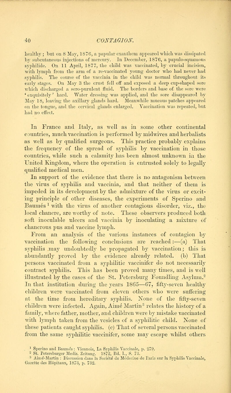 healthy ; hut on 8 Maj^, 1876, a papular exanthem appeared which was dissipated by subcutaneous injections of mercury. In December, 18v6, a papulo-squamous syphilide. On 11 April, 1877, the child was vaccinated, by crucial incision, with lymph from the arm of a re-A^accinated young doctor who had never had f^yphilis. The course of the vaccinia in the child Avas normal throughout its early stages. On May 3 the crust fell off and exjDosed a deep cup-shaped sore v<^Mch discharged a sero-purulent fluid. The borders and base of the sore were ' exquisitely' hard. Water dresshig was applied, and the sore disaj)peared by May 18, leaving the axillary glands hard. Meanwhile mucous patches appeared on the tongue, and the cervical glands enlarged. Vaccmation was repeated, but had no efi'ect. In France and Italy, as well as in some other continental countries, much vaccination is performed by midwives and herbalists as well as by qualified surgeons. This practice probabl}^ explains the frequenc}'' of the spread of syphilis by vaccination in those countries, while such a calamity has been almost unknown in the United Kingdom, wdiere the operation is entrusted solely to legally qualified medical men. In support of the evidence that there is no antagonism between the virus of syphihs and vaccinia, and that neither of them is impeded in its development by the admixture of the virus or excit- ing principle of other diseases, the experiments of Sperino and Baumes ^ wdtli the vii'us of another contagious disorder, viz., the local chancre, are worth}' of note. These observers produced both soft inoculable ulcers and vaccinia by inoculating a mixture of chancrous pus and vaccine lymph. From an analysis of the various instances of contagion by vaccination the following conclusions are reached:—(a) That syphilis may undoubtedly be propagated by vaccination; this is abundantly proved by the evidence already related, (b) That persons vaccinated from a syphilitic A^accinifer do not necessarily contract syphilis. This has been proved many times, and is well illustrated by the cases of the St. Petersburg Foundling Asylum. In that institution during the j^ears 1865—67, fifty-seven health}' children were vaccinated from eleven others who were suffering at the time from hereditary syphilis. None of the fifty-seven children were infected. Again, Aime Martin^ relates the history of a family, Avhere father, mother, and children were by mistake vaccmated with lymph taken from the vesicles of a syphilitic child. None of these patients caught syj)hilis. (c) That of several persons vaccinated from the same syphilitic vaccinifer, some may escape whilst others ^ Sperino and Ijaum(?s : Yiennois, La Syphilis Yaccinale, p. 279. 2 St. Petei-sburger Mediz. Zeitung. 1872, Bd. 1., S. 73. 3 Aimd-Martin : Discussion dans la Society de Medecine de Paris sur la Syphilis Yaccinale, Gazette des Hointaiix, 1873, p. 732.