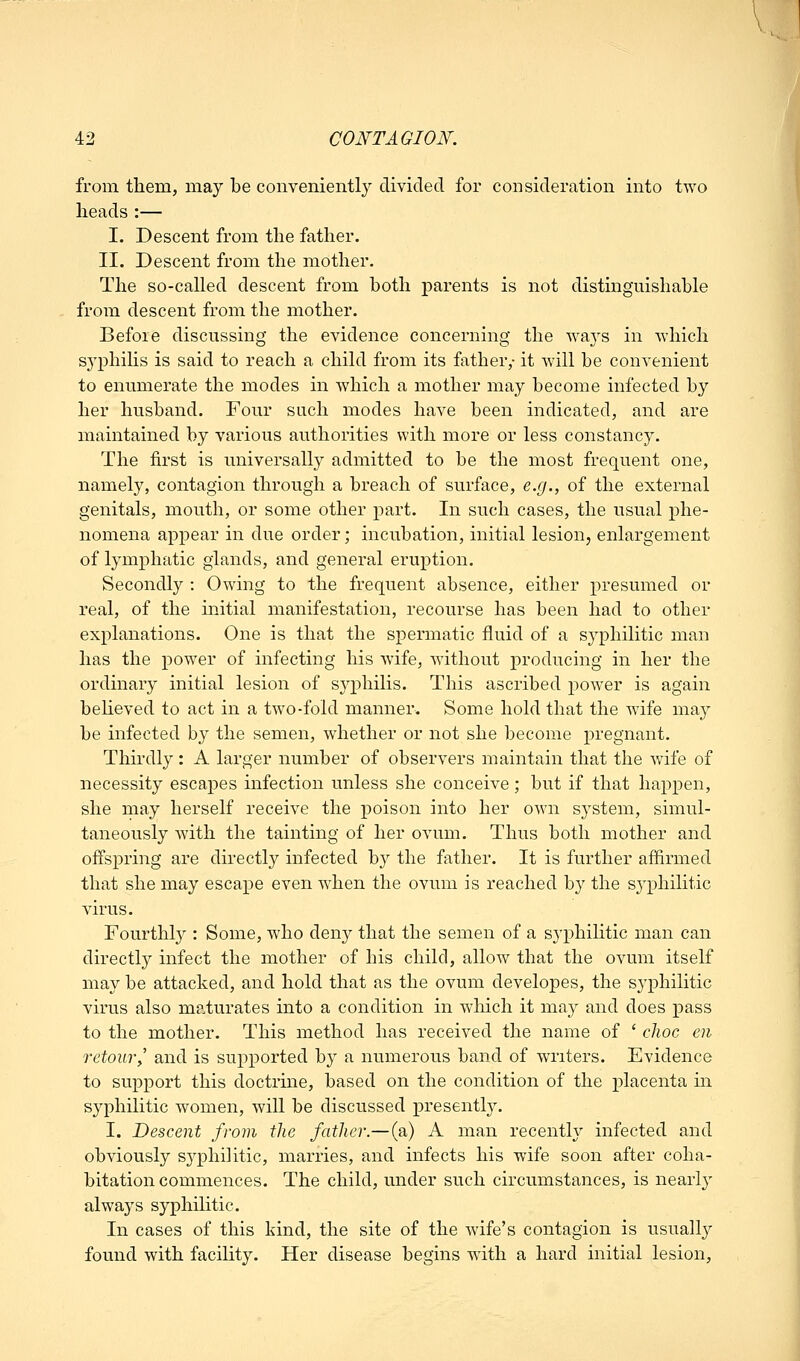 from them, may be conveniently divided for consideration into two heads :— I. Descent from the father. II. Descent from the mother. The so-called descent from both parents is not distinguishable from descent from the mother. Before discussing the evidence concerning the ways in which syphilis is said to reach a child from its father,- it will be convenient to enumerate the modes in which a mother may become infected by her husband. Four such modes have been indicated, and are maintained by various authorities with more or less constancy. The first is universally admitted to be the most frequent one, namely, contagion through a breach of surface, e.g., of the external genitals, mouth, or some other part. In such cases, the usual phe- nomena appear in due order; incubation, initial lesion, enlargement of lymphatic glands, and general eruption. Secondly : Owing to the frequent absence, either presumed or real, of the initial manifestation, recourse has been had to other explanations. One is that the spermatic fluid of a syphilitic man has the power of infecting his wife, without producing in her the ordinary initial lesion of syphilis. This ascribed power is again beheved to act in a two-fold manner. Some hold that the wife may be infected by the semen, whether or not she become pregnant. Thirdly : A larger number of observers maintain that the wife of necessity escapes infection unless she conceive; but if that happen, she may herself receive the poison into her own system, simul- taneously with the tainting of her ovum. Thus both mother and offspring are directly infected by the father. It is further affirmed that she may escape even when the ovum is reached by the sjq^hilitic virus. Fourthl}^: Some, who deny that the semen of a syphilitic man can directly infect the mother of his child, allow that the ovum itself may be attacked, and hold that as the ovum developes, the syphilitic virus also m?.turates into a condition in which it may and does pass to the mother. This method has received the name of ' choc en retouTy and is sujiported by a numerous band of writers. Evidence to support this doctrine, based on the condition of the placenta in syphilitic women, will be discussed presently. I. Descent from the father.—(a) A man recently infected and obviously syphilitic, marries, and infects his wife soon after coha- bitation commences. The child, under such circumstances, is nearly always syphilitic. In cases of this kind, the site of the wife's contagion is usually found with facility. Her disease begins with a hard initial lesion,