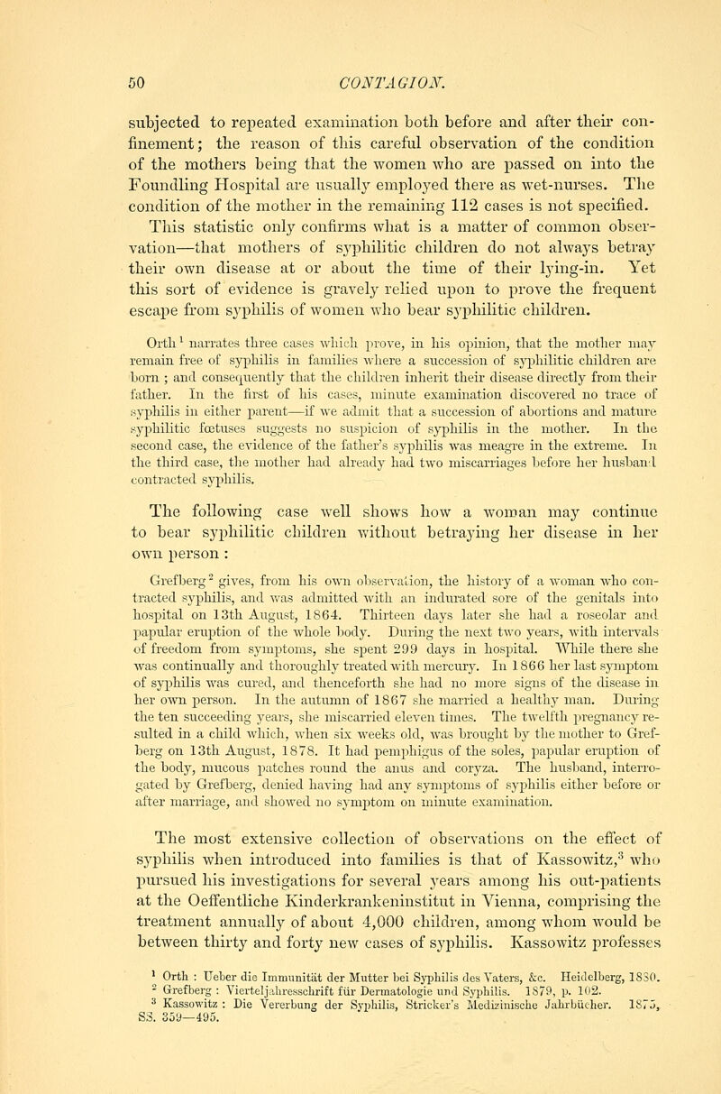 subjected to repeated examination both before and after their con- finement ; the reason of this careful observation of the condition of the mothers being that the women who are passed on into the Foundling Hospital are usually employed there as wet-nurses. The condition of the mother in the remaining 112 cases is not specified. This statistic onlj'- confirms what is a matter of common obser- vation—that mothers of syphilitic children do not always betray their own disease at or about the time of their lying-in. Yet this sort of evidence is gravely relied upon to prove the frequent escape from syphilis of women who bear sj^philitic children. Ortli ^ narrates tliree cases wliicli prove, iii liis opinion, tliat the mother may remain free of sypliilis in families wliere a succession of syphilitic children are born ; and consequently that the children inherit their disease directly from their father. In the first of his cases, minute examination discovered no trace of syphilis in either parent—if we admit that a succession of abortions and mature syphilitic foetuses suggests no suspicion of syphilis in the mother. In the second case, the cAddence of the father's syphilis was meagre in the extreme. In the third case, tlie mother had alreadj^ had two miscarriages before her husban:! contracted syphilis. The following case well shows how a woman may continue to bear syphilitic children without betraying her disease in her own person: Grefberg ^ gives, from his own observation, the history of a woman who con- tracted syphilis, and was admitted with an indurated sore of the genitals into hospital on 13th August, 1864. Thirteen days later she had a roseolar and,, papular eruption of the whole body. During the next two years, Avith intervals of freedom from symptoms, she spent 299 days in hospital. 'While there she Avas continually and thoroughly treated with mercury. In 1866 her last symptom of syphilis A\'as cured, and thenceforth she had no more signs of the disease in her own person. In the autumn of 1867 she married a healthy man. During the ten succeeding years, she miscarried eleA'en times. The tAvelfth pregnancy re- sulted in a child Avhich, Avhen six Aveeks old, Avas brought by the mother to Gref- berg on 13th August, 1878. It had pemphigus of the soles, papular eruption of the body, mucous patches round the anus and coryza. The husband, interro- gated by Grefberg, denied having had any sjanptoms of syphilis either before or after marriage, and showed no symptom on minute examination. The most extensive collection of observations on the efiect of syphilis when introduced into families is that of Kassowitz,^ who pursued his investigations for several years among his out-patients at the Oeffentliche Kinderkrankeninstitut in Vienna, comprising the treatment annually of about 4,000 children, among whom Avould be between thirty and forty ncAV cases of syphilis. Kassowitz professes ' Orth : Ueber die Immiinitat der Mutter bei Sj-pbilis des Yaters, &c. Heidelberg, 18S0. ^ Grefberg: Vierteljahressclirift fiir Dermatologie und Sypliilis. 1879, p. 102. 3 Kassowitz : Die Vererbimg der Svpliilis, Strieker's Medii'inische Jalu-biiclier. 187j, S3. 369—495.