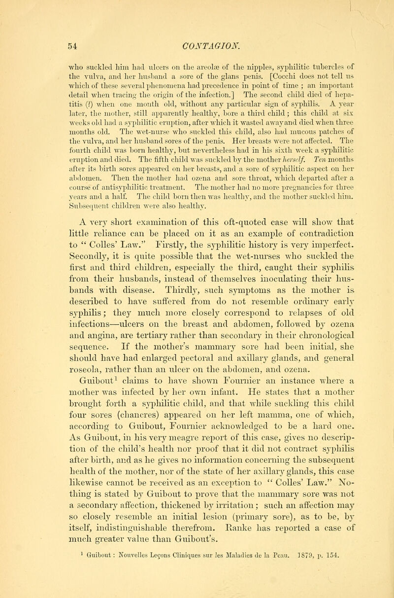 wlio suckled him had ulcers on the areola3 of the nipples, syphilitic tubercles of the vulva, and her husband a sore of the glans penis. [Cocchi does not tell us which of these several phenomena had precedence in point of time ; an important detail when tracing the origin of the infection.] The second child died of hepa- titis (?) when one month old, without any particular sign of sj'philis. A year later, the mother, still apparently healthy, bore a third child ; this child at six Aveeks old had a syphilitic eruption, after which it Avasted away and died when three months old. The wet-nurse Avho suckled this child, also had mucous patches of the vuh^a, and her husband sores of the j^enis. Her breasts AA-ere not affected. The fourth child Avas born healthy, but neA'ertheless had in his sixth AA'eek a syphilitic eruj^tion and died. The fifth child Avas suckled by the mother herself. Ten months after its birth sores appeared on her breasts, and a sore of syp)hilitic aspect on her alxlomen. Then the mother had ozena and sore throat, Avhich departed after a course of antisyphilitic treatment. The mother had no more pregnancies for three years and a half The child born then Avas healthy, and the mother suckled him. Subseqiient children were also healthy. A very short examination of this oft-quoted case Avill shoAv that little reliance can be placed on it as an example of contradiction to '* CoUes' Law. Firstly, the sj^^hilitic history is very imperfect. Secondly, it is quite possible that the Avet-nurses Avho suckled the first and third children, especially the third, caught their syphilis from their husbands, instead of themselves inoculating their hus- bands Avith disease. Thirdly, such symptoms as the mother is described to have suffered from do not resemble ordinary early syphilis; the}^ much more closely correspond to relapses of old infections—ulcers on the breast and abdomen, followed by ozena and angina, are tertiary rather than secondary in their chronological sequence. If the mother's mammarj^ sore had been initial, she should have had enlarged pectoral and axillar}^ glands, and general roseola, rather than an ulcer on the abdomen, and ozena. Guibout^ claims to have shown Fournier an instance where a mother Avas infected by her own infant. He states that a mother brought forth a syphilitic child, and that Avhile suckling this child four sores (chancres) appeared on her left mamma, one of which, according to Guibout, Fournier acknowledged to be a hard one. As Guibout, in his very meagre report of this case, gives no descrip- tion of the child's health nor proof that it did not contract syphilis after birth, and as he gives no information concerning the subsequent health of the mother, nor of the state of her axillary glands, this case likewise cannot be received as an exception to  Colles' Law. No- thing is stated by Guibout to prove that the mammary sore was not a secondary affection, thickened hy irritation ; such an affection may so closely resemble an initial lesion (primary sore), as to be, by itself, indistinguishable therefrom. Kanke has reported a case of much greater value than Guibout's. ^ Guibout: Nom'elles Legons Cliniques sur les Maladies cle la Peau. ]879, p. 154.