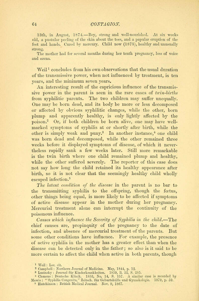 13th, in A\:gnst, 1874.—Boy, strong and •\vell-nourislied. At six weeks old, a pustular peeling of the skin about the toes, and a papular eruption of the feet and hands. Cured by mercury. Child now (1875), healthy and unusually strong. The mother had for several months during her tenth pregnancy, loss of voice and ozena. Weil -^ concludes from his own observations that the usual duration of the transmissive power, when not influenced by treatment, is ten years, and the minimum seven years. An interesting result of the capricious mfluence of the transmis- sive power in the parent is seen in the rare cases of ticin-hirths from syphilitic parents. The two children may suffer unequally. One may be born dead, and its body be more or less decomposed or affected by obvious syphilitic changes, while the other, born plump and apparently healthy, is only lightly affected by the poison. Or, if both children be born alive, one may have well- marked symptoms of syphilis at or shortly after birth, while the other is simply weak and puny.^ In another instance,^ one child was born dead and decomposed, while the other remained three weeks before it displayed symptoms of disease, of which it never- theless rapidly sank a few weeks later. Still more remarkable is the twin birth where one child remained plump and healthy, while the other suffered severely. The reporter of this case does not say how long the child retained its healthy appearance after birth, so it is not clear that the seemingly healthy child wholly escaped infection.* The latent condition of the disease in the parent is no bar to the transmitting syphilis to the offspring, though the foetus, other things being equal, is more likely to be affected if symj)toms of active disease appear in the mother during her pregnane}^ Mercurial treatment alone can interrupt the continuity of the poisonous influence. Causes which influence the Severity of Syphilis in the child.—The chief causes are, propinquity of the pregnancy to the date of infection, and absence of mercurial treatment of the parents. But some other conditions have influence. For example, the presence of active syphilis in the mother has a greater effect than when the disease can be detected only in the father; so also is it said to be more certain to affect the child when active in both parents, though ^ Weil: Loc. cit. 2 Campbell : Northern Journal of Medicine. May, 1844, p. 12. 3 Luzinsky : Journal fiir Kinclerkrankbeiten. 1859, B. 32, S. 285. 4 Clemens : Deutsche Klinik. 1853, No. 14, S. 157. A similar case is recorded by Mewis :  Syphilis Congenita, Zeitsch. fiir Geburtshulfe und Gyuaekologie. 1879, p. 59. ^ Hutchinson : British Medical Journal. Nov. 9, 1867.