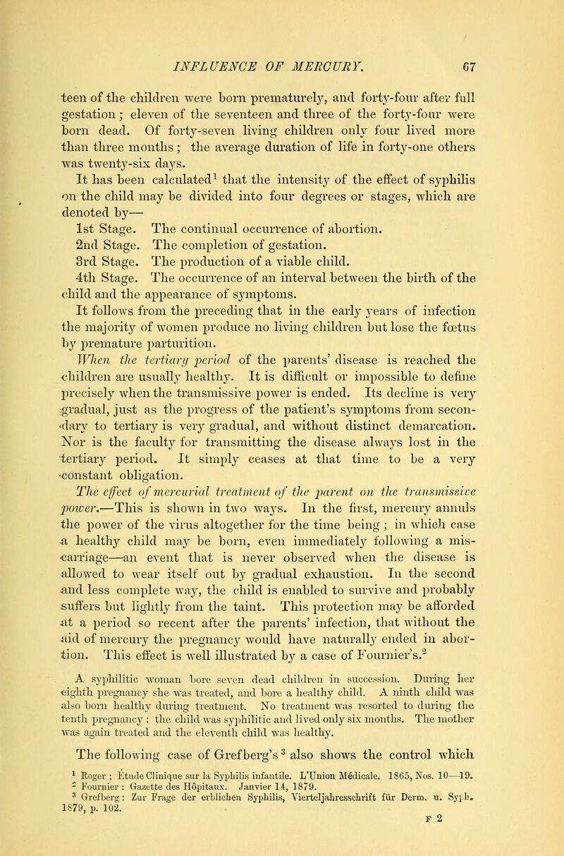 teen of the children were born prematurety, and forty-four after full gestation ; eleven of the seventeen and three of the forty-four were born dead. Of forty-seven living children only four lived more than three months; the average duration of life in forty-one others was twenty-six days. It has been calculated^ that the intensity of the effect of sj^philis on the child may be divided into four degrees or stages, which are denoted hj— 1st Stage. The continual occurrence of abortion. 2nd Stage. The completion of gestation. 3rd Stage. The production of a viable child. 4th Stage. The occurrence of an interval between the birth of the child and the appearance of symptoms. It follows from the preceding that in the early j^ears of infection the majority of women produce no living children but lose the foetus by premature parturition. When the tertiary period of the parents' disease is reached the children are usually health}'. It is difficult or impossible to define precisely when the transmissive power is ended. Its decline is very ^gradual, just as the progress of the patient's symptoms from secon- «dary to tertiary is very gradual, and without distinct demarcation. jSTor is the faculty for transmitting the disease always lost in the tertiary period. It simply ceases at that time to be a very -constant obligation. The effect of mercurial treatment of the parent on the transmisslce poiver.—This is shown in two waj^s. In the first, mercury annuls the power of the virus altogether for the time being ; in which case ■a healthy child may be born, even immediately^ following a mis- carriage—an event that is never observed when the disease is allowed to wear itself out by gradual exhaustion. In the second and less complete way, the child is enabled to survive and probably suffers but lightly from the taint. This protection may be afforded at a period so recent after the parents' infection, that without the aid of mercury the pregnane}'- would have naturally ended in abor- tion. This effect is well illustrated by a case of Fournier's. A syphilitic woman bore seven dead children in succession. During her eightli pregnancy she was treated, and bore a healthy child. A ninth child was also born healthy during treatment. No treatment was resorted to during the tenth pregnancy : the child was syphilitic and lived only six months. The mother was again treated and the eleventh child was healthy. The following case of Gref berg's ^ also shows the control which ^ Roger ; Etude Cliniqtie sur la Syphilis infantile. L'Union Medicale. 1865, Nos. 10—19. - Fournier : Gazette des Hopitaux. Janvier 14, 1879. ^ Grefberg: Zur Frage der erblichen Syphilis, Vierteljahresschrift fiir Derm. n. Sypli» 1879, p. 102. F 2