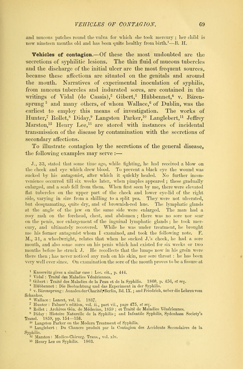 and mucous patches roi^nd the vulva for which she took mercuiy ; her cliild is now nineteen months okl and has been quite healthy from birth.^—B. H. Vehicles of contagion.—Of these the most undouhted are the secretions of syphilitic lesions. The thin fluid of mucous tuhercles and the discharge of the initial ulcer are the most frequent sources, because these affections are situated on the genitals and around the mouth. Narratives of experimental inoculation of syphilis, from mucous tubercles and indurated sores, are contained in the writmgs of Vidal (de Cassis), Gihert,^ Hubbennet,* v. Baren- sprung ^ and many others, of whom Wallace,^ of Dublin, was the earliest to employ this means of investigation. The works of Hunter,^ RoUet,^ Diday,^ Langston Parker,^ Langlebert,^^ Jeffrey Marston,^ Henr}- Lee,^'^ are stored with instances of incidental transmission of the disease by contamination with the secretions of secondary affections. To illustrate contagion b}^ the secretions of the general disease, the following examples may serve :— J., 33, stated that some time ago, wliile fighting, he had received a blow on the cheek and eye which drew blood. To prevent a black eye the wound was sucked by his antagonist, after which it quickly healed. No further incon- . venience occurred till six weeks later, when pimples appeared ; these gradtially enlarged, and a scab fell from them. When first seen by me, there were elevated flat tubercles on the upper part of the cheek and lower eye-lid of the right side, varying in size from a shilling to a split pea. They were not idcerated, but desquamating, quite dry, and of brownish-red hue. The lymphatic glands at the angle of the jaw on the same side were enlarged. The man had a rosy rash on the forehead, chest, and abdomen ; there was no sore nor scar on the penis, nor enlargement of the inguinal lymphatic glands ; he took mer- cury, and ultimately recovered. While he was iinder treatment, he brought me his former antagonist whom I examined, and took the following note. F. M., 31, a Avheelwright, relates that when he sucked J.'s cheek, he had a sore mouth, and also some sores on his penis which had existed for six weeks or two months before he struck J. He recollects that the lumps now in Ms groin were there then ; has never noticed any rash on his skin, nor sore throat : he has been very well ever since. On examination the sore of the mouth proves to be a fissui'e at ^ Kassowitz gives a similar case : Loc. cit., p. 444. - Vidal : Ti-aite des Maladies V^neriennes. ^ Gibert: Traite des Maladies de la Peau et de la Syphilis. 1860, p. 456, et seq. •* Hubbennet : Die Beobachtung luid das Experiment in der Syphilis. ^ V. Bfirensprung: AnnalenderCharite,»Beiiin, Bd. IX.; and Friedrich, ueber die Lehren vom Schanker. ^ Wallace : Lancet, vol. ii. 1837.  Hunter : Palmer's edition, vol. ii., part vii., page 475, et seq. ^ Rollet : Archives Gen. de Medecine, 1859 ; et Traite de Maladies Veneriennes. 'J Diday : Histoire Naturelle de la Syphilis; and Infantile Syphilis, Sydenham Society's Transl. 1859, pp. 154—158. 1 Langston Parker on the Modern Treatment of Syphilis. '1 Langlebert : Du Chancre produit par la Contagion des Accidents Secondaires de la Syphilis. 1' Marston: Medico-Chinirg. Trans., vol. xlv. 13 Henry Lee on Syphilis. 1863.