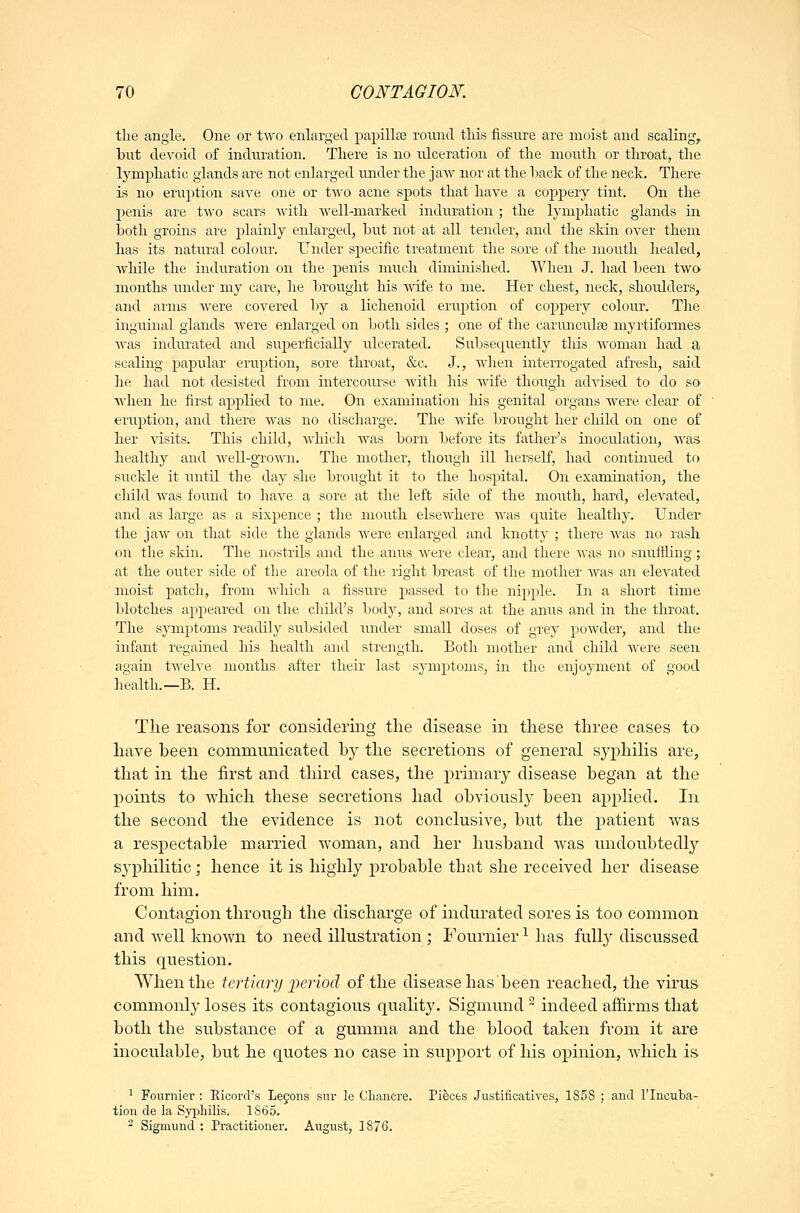 tlie angle. One or two enlarged papillte round this fissure are moist and scaling, but devoid of indiu-ation. There is no ulceration of the mouth or tliroat, tlie lymphatic glands are not enlarged under the jaAv nor at the back of the neck. There is no eruption save one or two acne spots that have a coppery tint. On the penis are two scars with well-niarked induration ; the lymphatic glands ia. both groins are jDlainly enlarged, but not at all tender, and the skin over them has its natural colour. Under sj)ecific treatment the sore of the mouth healed, while the induration on the penis nuich diminished. When J. had been two months imder my care, he brought his wife to me. Her chest, neck, shoulders, and arms were covered by a lichenoid eruption of copj)ery colour. The inguinal glands were enlarged on both sides ; one of the carunculse myrtiformes was indru^ated and superficially irlcerated. Subsequently this woman had a scaling papular eruption, sore throat, &c. J., when interrogated afresh, said he had not desisted from intercourse with his wife though advised to do so when he first applied to me. On examination his genital organs were clear of eruption, and there Avas no discharge. The Avife brought her child on one of her visits. This child, Avhich was born before its father's inoculation, was healthy and well-grown. The mother, though ill herself, had continued to suckle it until the day she brought it to the hospital. On examination, the child was found to have a sore at the left side of the mouth, hard, elevated, and as large as a sixpence ; the mouth elsewhere was quite healtiiy. Under the jaw on that side the glands were enlarged and knotty ; there was no rash on the skin. The nostrils and the anus Avere clear, and there Avas no snuftiing; at the outer side of the areola of the right breast of the mother Avas an elevated moist patch, from Avhich a fissure passed to the nipple. In a short time blotches ajipeared on the child's body, and sores at the anus and in the throat. The symptoms readily subsided under small doses of grey poAvder, and the infant regained his health and strength. Both mother and child Avere seen again tAvelve months after their last symptoms, in the enjoyment of good health.—B. H. The reasons for considering the disease in these three eases to have been communicated by the secretions of general syphilis are, that in the first and third cases, the primary disease began at the points to A\'hich these secretions had obviously been apphed. In the second the evidence is not conclusive, but the patient Avas a respectable married woman, and her husband AA^as undoubtedly s^'philitic; hence it is highly probable that she received her disease from him. Contagion through the discharge of indurated sores is too common and AA^ell known to need illustration ; Fournier ^ has fuU}^ discussed this question. When the tertiary x>eriod of the disease has'been reached, the virus commonly loses its contagious qualitj'. Sigmund  indeed affirms that both the substance of a gumma and the blood taken from it are inoculable, but he quotes no case in support of his opinion, Avhich is ^ Fournier : Eicorcl's Leyons sur le Chancre. Pieces JustificatiA'es, 1858 ; and I'lncuba- tion de la Syphilis. 1865. ^ Sigmund : Practitioner. Augiist, 1876.