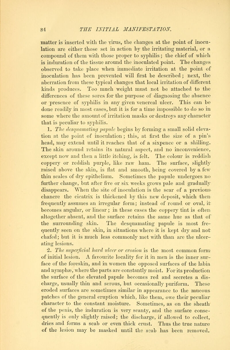 matter is inserted witli the virus, the changes at the point of inocu- lation are either those set in action by the irritating material, or a compound of them with those proper to sj'philis ; the chief of which is induration of the tissue around the inoculated point. The changes observed to take place when immediate irritation at the point of inoculation has been prevented will first be described; next, the aberration from these typical changes that local irritation of different kinds produces. Too much weight must not be attached to the differences of these sores for the purpose of diagnosing the absence or presence of S3'phihs in any given venereal ulcer. This can be done readily in most cases, but it is for a time impossible to do so in some where the amount of irritation masks or destroys any character that is peculiar to syphilis. 1. The desquamating 2M2Mle begins b}'forming a small solid eleva- tion at the point of inoculation ; this, at first the size of a pin's head, may extend until it reaches that of a sixpence or a shilling. The skin around retains its natural aspect, and no inconvenience, except now and then a little itching, is felt. The colour is reddish coj)pery or reddish purple, like raw ham. The surface, slightly raised above the skin, is flat and smooth, being covered by a few thin scales of dry epithelium. Sometimes the papule undergoes no further change, but after five or six weeks grows pale and gradually disaj^pears. When the site of inoculation is the scar of a previous- chancre the cicatrix is thickened by this new deposit, which then^ frequently assumes an irregular form; instead of round or oval, it becomes angular, or linear ; in these cases the coppery tint is often, altogether absent, and the surface retains the same hue as that of the surrounding skin. The desquamating papule is most fre- quently seen on the skin, in situations where it is kept dry and not chafed; but it is much less common^ met with than are the ulcer- ating lesions. •2. The superficial hard idcei' or erosion is the most common form- of initial lesion. A favourite locality for it in men is the inner sur- face of the foreskin, and in women the opposed surfaces of the labia and nymphse, where the parts are constantly' moist. For its j)roduction the surface of the elevated papule becomes red and secretes a dis- charge, usually thin and serous, but occasionally puriform. These eroded surfaces are sometimes similar in appearance to the mucous patches of the general eruption which, like them, owe their peculiar character to the constant moisture. Sometimes, as on the sheath of the penis, the induration is very scanty, and the surface conse- quently is only slightly raised; the discharge, if allowed to collect, dries and forms a scab or even thick crust. Thus the true nature of the lesion may be masked until the scab has been removed.