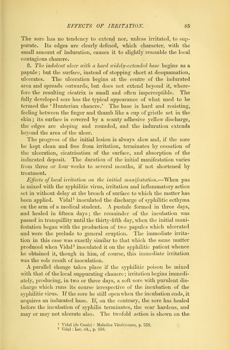 The sore lias no tendency to extend nor, unless irritated, to sup- purate. Its edges are clearly defined, which character, with the small amount of indm^ation, causes it to slightl}^ resemble the local contagious chancre. 3. TUe indolent ulcer ivitli a hard 7videly-extended base begins as a papule; but the surface, instead of stopping short at desquamation, ulcerates. The ulceration begins at the centre of the indurated area and spreads outwards, but does not extend beyond it, where- fore the resulting cicatrix is small and often imperceptible. The fully developed sore has the tj'pical appearance of what used to be termed the ' Hunterian chancre.' The base is hard and resisting, feeling between the finger and thumb like a cup of gristle set in the skin; its sm'face is covered by a scanty adhesive yellow discharge, the edges are sloping and rounded, and the induration extends beyond the area of the ulcer. The progress of the initial lesion is always slow and, if the sore be kept clean and free from irritation, terminates by cessation of the ulceration, cicatrisation of the surface, and absorption of the indurated deposit. The duration of the initial manifestation varies from three or four weeks to several months, if not shortened by treatment. Effects of local irritation on the initial manifestation.—When pus is mixed with the syphilitic virus, irritation and inflammatory action set in without delay at the breach of surface to which the matter has been applied. VidaP inoculated the discharge of syphilitic ecthyma on the arm of a medical student. A pustule formed in three days, and healed in fifteen days; the remainder of the incubation was passed in tranquillity until the thirty-fifth day, when the initial mani- festation began with the production of two papules which ulcerated and were the prelude to general eruption. The immediate irrita- tion in this case was exactly similar to that which the same matter produced when VidaP inoculated it on the syphilitic patient whence he obtained it, though in him, of course, this immediate ii'ritation was the sole result of inoculation. A parallel change takes i)lace if the syphilitic poison be mixed with that of the local suppurating chancre; irritation begins immedi- ately, producing, in two or three days, a soft sore with purulent dis- charge which runs its course m-espective of the incubation of the syphilitic virus. If the sore be still open when the incubation ends, it acquires an indurated base. If, on the contrary, the sore has healed before the incubation of syphilis terminates, the scar hardens, and may or may not ulcerate also. The twofold action is shown on the ^ Vidal (de Cassis) : Maladies Veneriennes, p. 358. 2 Vidal : Loc. cit., p. 356.