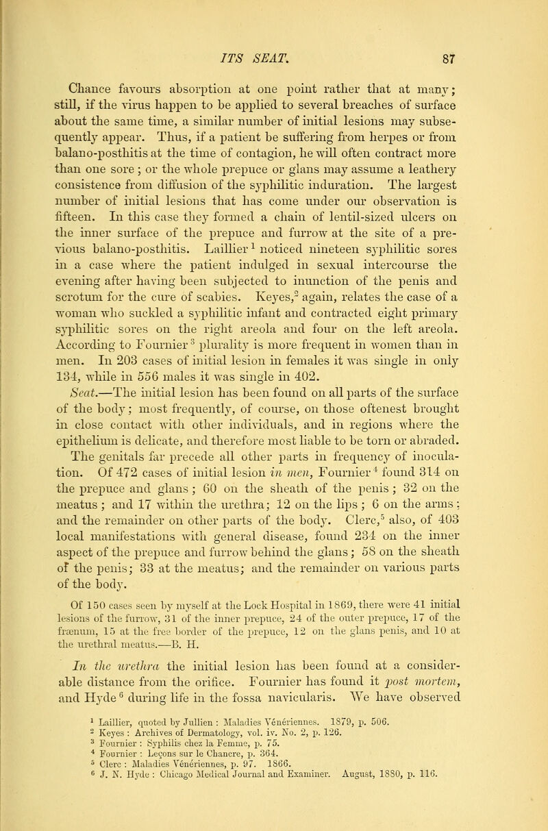 Chance favoui's absorption at one point rather that at man}^; still, if the virus happen to be applied to several breaches of surface about the same time, a similar number of initial lesions may subse- quently appear. Thus, if a patient be suffering from herpes or from balano-posthitis at the time of contagion, he will often contract more than one sore ; or the whole prepuce or glans may assume a leathery consistence from diffusion of the syphilitic induration. The largest number of initial lesions that has come under our observation is fifteen. In this case they formed a chain of lentil-sized ulcers on the inner surface of the prepuce and furrow at the site of a pre- vious balano-posthitis. Laillier^ noticed nineteen S3'phiHtic sores in a case where the patient indulged in sexual intercourse the evening after having been subjected to inunction of the penis and scrotum for the cure of scabies. Keyes, again, relates the case of a woman who suckled a syphilitic infant and contracted eight primary syphilitic sores on the right areola and four on the left areola. According to Fournier plurality is more frequent m Avomen than in men. In 203 cases of initial lesion in females it was single in only 134, while in 556 males it was single in 402. Seat.—The initial lesion has been found on all parts of the surface of the body; most frequently, of course, on those oftenest brought in close contact with other individuals, and in regions where the e]3ithelium is dehcate, and therefore most liable to be torn or abraded. The genitals far precede all other parts in frequencj^ of inocula- tion. Of 472 cases of initial lesion in men, Fournier* found 314 on the prepuce and gians ; 60 on the sheath of the penis ; 32 on the meatus ; and 17 within the urethra; 12 on the lips ; 6 on the arms : and the remainder on other parts of the body. Clerc,^ also, of 403 local manifestations with general disease, found 234 on the inner aspect of the prepuce and furrow behind the glans; 58 on the sheath of the penis; 33 at the meatus; and the remainder on various parts of the body. Of 150 cases seen by myseK at tlie Lock Hospital iii 1869, tliere were 41 initial lesions of the furrow, 31 of the inner prepuce, 24 of the outer prepuce, 17 of the frsenum, 15 at the free border of the prepuce, 12 on the glans penis, and 10 at the urethral meatus.—B. H. In the urethra the initial lesion has been found at a consider- able distance from the orifice. Fournier has found it ^jost mortem, and Hyde ^ during life in the fossa navicularis. We have observed 1 Laillier, quoted by Jullien : Maladies Veneriennes. 1879, p. 506. ^ Keyes : Archives of Dermatology, vol. iv. No. 2, p. 126. ^ Fournier : Syi^hilis chez la Femme, p. 75. ■* Fournier : Lecons sur le Chancre, p. 364. ^ Clerc : Maladies Veneriennes, p. 97. 1866. ^ J. N. Hyde : Chicago Medical Journal and Examinei. August, 1880, p. 116.