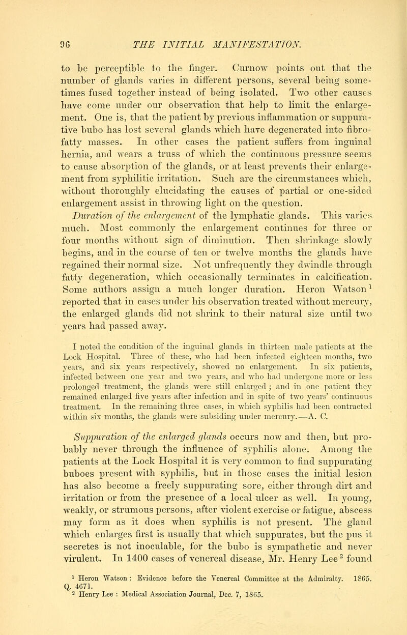 to be perceptible to the finger. Curnow jDoints out that the number of glands varies in different persons, several being some- times fused together instead of being isolated. Two other causes have come under our observation that help to limit the enlarge- ment. One is, that the patient by previous inflammation or suppura- tive bubo has lost several glands which have degenerated into fibro- fatt}^ masses. In other cases the patient suffers from inguinal hernia, and wears a truss of which the continuous pressure seems to cause absorption of the glands, or at least prevents their enlarge- ment from s^^philitic irritation. Such are the circumstances which, without thoroughly elucidating the causes of partial or one-sided enlargement assist in throwing light on the question. Duration of the enlargement of the lymphatic glands. This varies. much. Most commonly the enlargement continues for three or four months without sign of diminution. Then shrinkage slowl}' begins, and in the course of ten or twelve months the glands have regained their normal size. Not unfrequently they dwindle through fatty degeneration, which occasionally terminates in calcification. Some authors assign a much longer duration. Heron Watson^ reported that in cases under his observation treated without mercury, the enlarged glands did not shrink to their natural size until two years had passed away. I noted tlie condition of tlie inguinal glands in thirteen male patients at tte Lock Hospital. Three of these, who had been infected eighteen months, two years, and six years respectively, showed no enlargement. In six patients, infected between one year and two years, and who had undergone more or less prolonged treatment, the glands were still enlarged ; and in one patient they remained enlarged five years after infection and in spite of two years' continuous treatment. In the remaining three cases, in which syphilis had been contracted witliin six months, the glands were subsiding under mercury.—A. C. Su'p'puration of the enlarged glands occurs now and then, but pro- bably never through the influence of syphilis alone. Among the patients at the Lock Hospital it is very common to find suppurating buboes present with syphilis, but in those cases the initial lesion has also become a freely suppurating sore, either through dirt and irritation or from the presence of a local ulcer as well. In young, weakly, or strumous persons, after violent exercise or fatigue, abscess may form as it does when syphilis is not present. The gland which enlarges first is usually that which suppurates, but the pus it secretes is not inoculable, for the bubo is sympathetic and never virulent. In 1400 cases of venereal disease, Mr. Henry Lee^ found 1 Heron Watson : Evidence before the Venereal Committee at the Admiralty. 1865. Q. 4671. 2 Henry Lee : Medical Association Journal, Dec. 7, 1865.