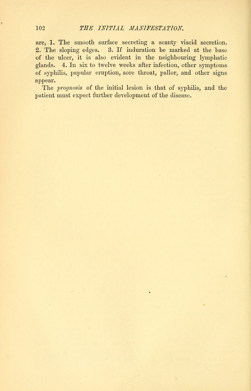 are, 1. The smootli siu'face secreting a scanty viscid secretion. 2. The sloping edges. 3. If induration he marked at the base of the ulcer, it is also evident in the neighbouring lymphatic glands. 4. In six to twelve weeks after infection, other symptoms of syphiHs, papular eruption, sore throat, j)allor, and other signs appear. The %)rognosis of the initial lesion is that of syphilis, and the patient must expect further development of the disease.