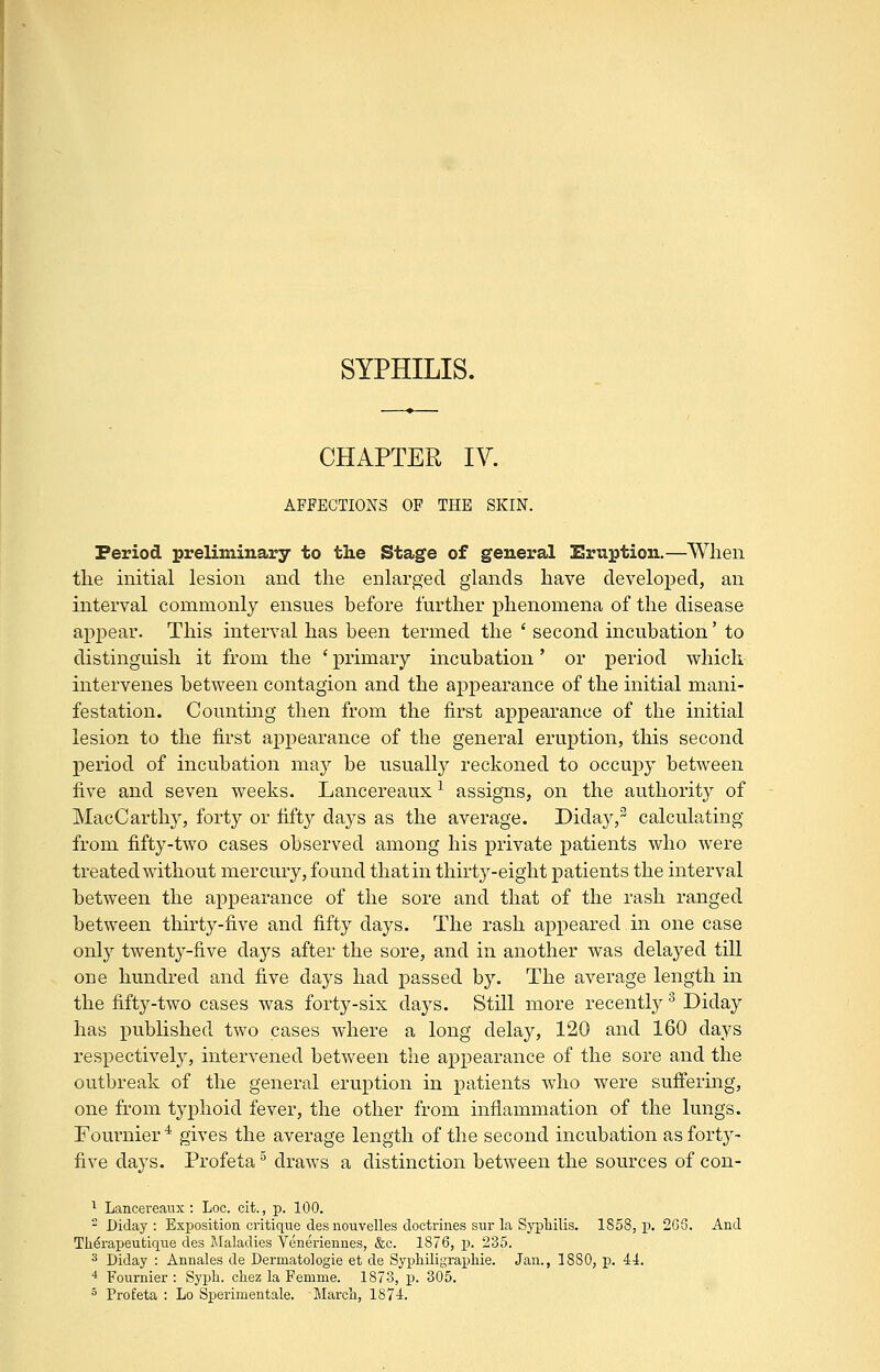 SYPHILIS. CHAPTER IV. AFFECTIONS OF THE SKIN. Period preliminary to tlie Stage of general Eruption.—When the initial lesion and the enlarged glands have developed, an interval commonly ensues before further phenomena of the disease appear. This interval has been termed the ' second incubation' to distinguish it from the * primary incubation' or period which intervenes between contagion and the appearance of the initial mani- festation. Counting then from the first appearance of the initial lesion to the first appearance of the general eruption, this second period of incubation may be usually reckoned to occupy between five and seven weeks. Lancereaux ^ assigns, on the authority of MacCarthy, forty or fifty days as the average. Diday,^ calculating from fifty-two cases observed among his private patients who were treated without mercury, found that in thirty-eight patients the interval between the appearance of the sore and that of the rash ranged between thirty-five and fifty days. The rash appeared in one case only twenty-five days after the sore, and in another was delayed till one hundred and five days had passed by. The average length in the fifty-two cases was forty-six days. Still more recently ^ Diday has published two cases where a long delay, 120 and 160 days respectively, intervened between the appearance of the sore and the outbreak of the general eruption in patients who were suffering, one from typhoid fever, the other from inflammation of the lungs. Fournier^ gives the average length of the second incubation as forty- five days. Profeta ' draws a distinction between the sources of con- ^ Lancereaux : Loc. cit., p. 100. ' Diday: Exposition critique des nouvelles doctrines sur la Sj^pliilis. 1858, p. 266. And Therapeutique des Maladies Veneriennes, &c. 1876, p. 235. 3 Diday : Annales de Dermatologie et de SypliUigraphie. Jan., 1880, p. 41. ■* Fournier : Syph. chez la Femme. 1873, p. 305.