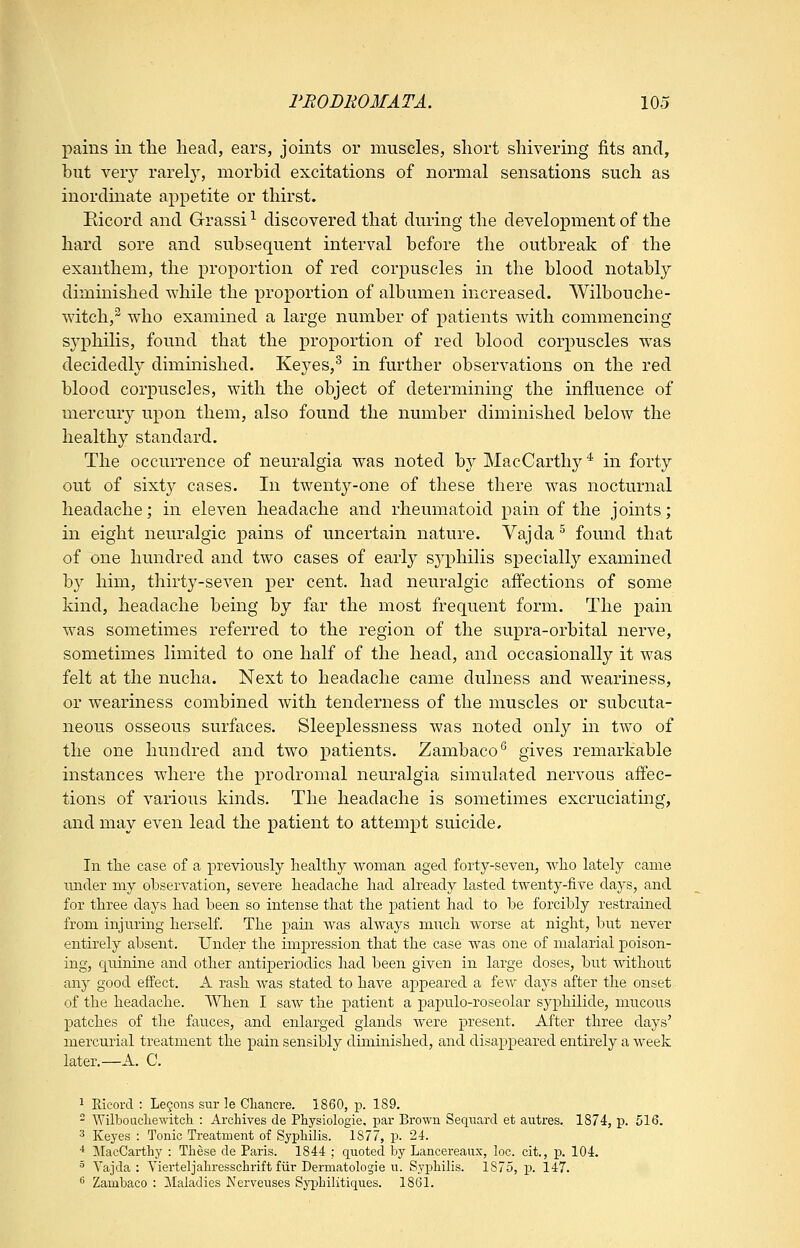 pains in tlie head, ears, joints or muscles, short shivering fits and, but veiy rarely, morbid excitations of normal sensations such as inordinate appetite or thirst. Eicord and Grassi ^ discovered that during the development of the hard sore and subsequent interval before the outbreak of the exauthem, the proportion of red corpuscles in the blood notably diminished while the proportion of albumen increased. Wilbouche- witch,^ who examined a large number of patients with commencing syphilis, found that the proportion of red blood corpuscles was decidedly diminished. Keyes,^ in further observations on the red blood corpuscles, with the object of determining the influence of mercury upon them, also found the number diminished below the healthy standard. The occurrence of neuralgia was noted by MacCarthy * in forty out of sixty cases. In twenty-one of these there was nocturnal headache; in eleven headache and rheumatoid pain of the joints; in eight neuralgic pains of uncertain nature. Vajda^ found that of one hundred and two cases of early syphilis siDCcially examined by him, thirty-seven per cent, had neuralgic aff'ections of some kind, headache being by far the most frequent form. The pain was sometimes referred to the region of the supra-orbital nerve, sometimes limited to one half of the head, and occasionally it was felt at the nucha. Next to headache came dulness and weariness, or weariness combined with tenderness of the muscles or subcuta- neous osseous surfaces. Sleeplessness was noted only in two of the one hundred and two patients. Zambaco* gives remarkable instances where the ]3rodromal neuralgia simulated nervous affec- tions of various kinds. The headache is sometimes excruciating, and may even lead the patient to attempt suicide. In tlie case of a previously liealtliy woman, aged forty-seven, wlio lately came under my observation, severe headaclie had already lasted twenty-five days, and for three days had been so intense that the patient had to be forcibly restrained from injuring herself. The pain Avas always much worse at night, but never entirely absent. Under the impression that the case was one of malarial poison- ing, quinine and other antiperiodics had been given in large doses, but without any good effect. A rash was stated to have appeared a few days after the onset of the headache. When I saw the patient a papulo-roseolar syphilide, mucous patches of the fauces, and enlarged glands were present. After three days' mercurial treatment the pain sensibly diminished, and disappeared entirely a week later.—A. C. 1 Ricorcl : Le§ons sur le Cliancre. 1860, p. 189. - Wilboacliewitcli : Archives de Physiologie, par Brown Seqiiard et autres. 1874, p. 516. 3 Keyes : Tonic Treatment of Syphilis. 1S77, p. 24. ■* MacCarthy : These de Paris. 1844 ; quoted by Lancereaiix, loc. cit., jx 104. ° Vajda : Vierteljahresschrift fiir Dermatologie u. Syphilis. 1875, p. 147. * Zambaco : Maladies Nerveuses Syphilitiques. 1861.