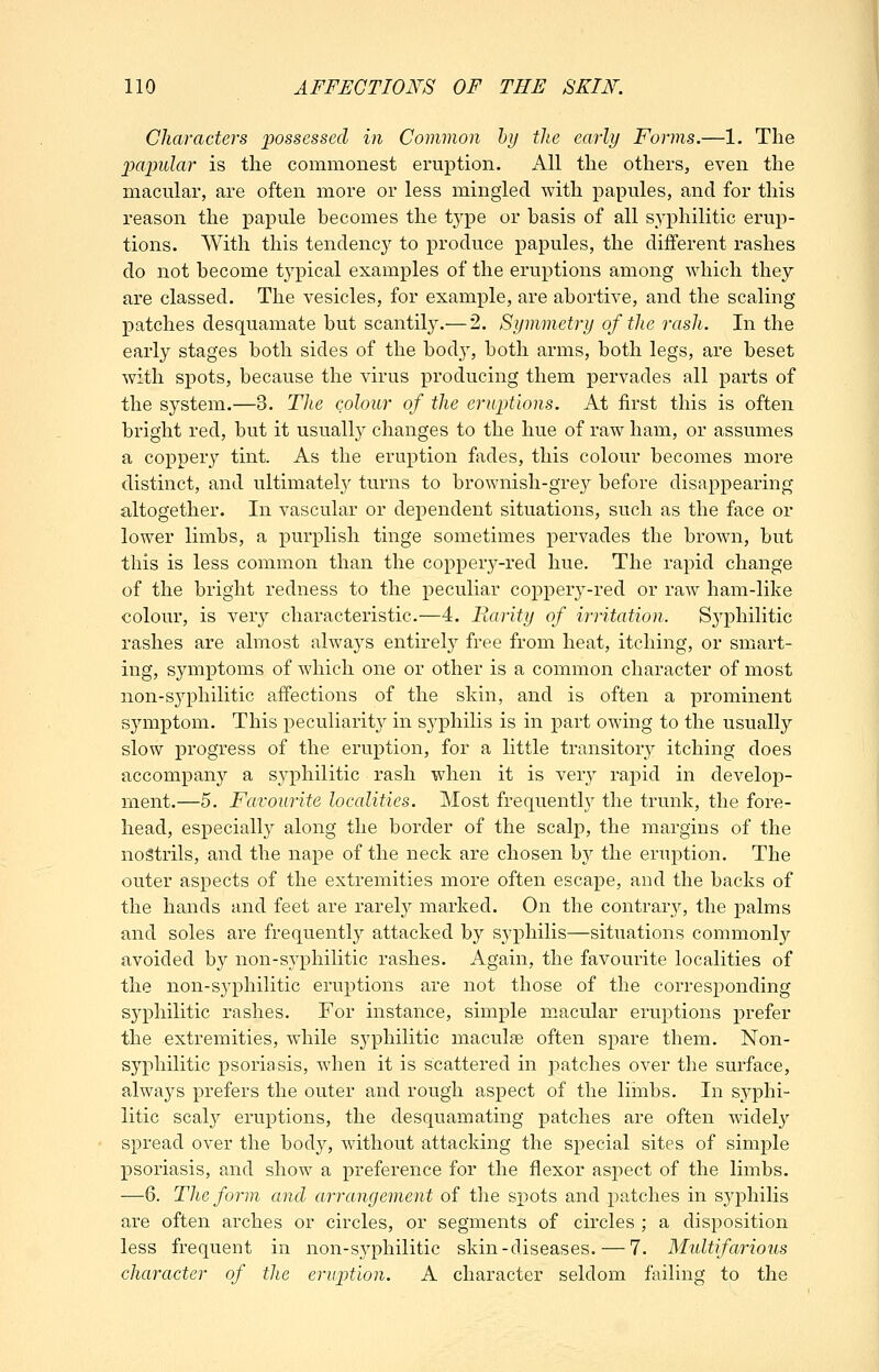 Characters ijosscssed in Common hi) the early Forms.—1. The jMjmlar is the commonest eruption. All the others, even the macular, are often more or less mingled with papules, and for this reason the papule becomes the t5^pe or basis of all s,yphilitic erup- tions. With this tendency to produce j3apules, the different rashes do not become tj^pical examples of the eruptions among which they are classed. The vesicles, for example, are abortive, and the scaling patches desquamate but scantil3^—2. Symmetry of the rash. In the early stages both sides of the body, both arms, both legs, are beset with spots, because the virus producing them pervades all parts of the system.—3. The colour of the eruptions. At first this is often bright red, but it usually changes to the hue of raw ham, or assumes a coppery tint. As the eruption fades, this colour becomes more distinct, and ultimately turns to brownish-grey before disappearing altogether. In vascular or dependent situations, such as the face or lower limbs, a purplish tinge sometimes pervades the broAvn, but this is less common than the coppery-red hue. The rapid change of the bright redness to the peculiar coppery-red or raw ham-like colour, is very characteristic.—4. Rarity of irritation. Sj^philitic rashes are almost always entirely free from heat, itching, or smart- ing, symptoms of which one or other is a common character of most non-syphilitic affections of the skin, and is often a prominent symptom. This peculiarity in syphilis is in part owing to the usually slow progress of the eruption, for a little transitory itching does accompany a syphilitic rash when it is very rapid in develop- ment.—5. Favourite localities. Most frequently the trvmk, the fore- head, especially along the border of the scalp, the margins of the nostrils, and the nape of the neck are chosen hj the eruption. The outer aspects of the extremities more often escape, and the backs of the hands and feet are rarely marked. On the contrary, the palms and soles are frequently attacked by syphilis—situations commonly avoided by non-syphilitic rashes. Again, the favourite localities of the non-S3philitic eruptions are not those of the corresponding syphilitic rashes. For instance, simple m.acular eruptions prefer the extremities, while syphilitic maculae often spare them. Non- syyihilitic psoriasis, when it is scattered in patches over the surface, always prefers the outer and rough aspect of the liinbs. In syphi- litic scaly eruptions, the desquamating patches are often widel}' spread over the body, without attacking the special sites of simple psoriasis, and show a preference for the flexor aspect of the limbs. —6. The form and arrangement of tlie spots and patches in syj)hilis are often arches or circles, or segments of circles ; a disposition less frequent in non-syphilitic skin-diseases. — 7. Multifarious character of the erujotion. A character seldom failing to the