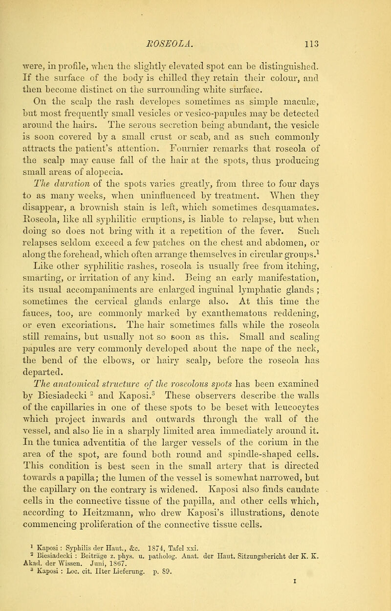 were, in profile, wlien tlie slightly elevated spot can be distingmshed. If the surface of the body is chilled they retain their colour, and then become distinct on the surrounding white surface. On the scalp the rash develoj^es sometimes as simple maculae, but most frequently small vesicles or vesico-papules may be detected around the hairs. The serous secretion being abundant, the vesicle is soon covered by a small crust or scab, and as such commonly attracts the patient's attention. Fournier remarks that roseola of the scalp may cause fall of the hair at the spots, thus producing small areas of aloj^ecia. The duration of the spots varies greatly, from three to four days to as many weeks, when uninfluenced by treatment. When they disappear, a brownish stain is left, which sometimes desquamates. Boseola, like all syphilitic eruptions, is liable to relapse, but when doing so does not bring with it a repetition of the fever. Such relapses seldom exceed a few patches on the chest and abdomen, or along the forehead, which often arrange themselves in circular groups.-^ Like other sjqohilitic rashes, roseola is usually free from itching, smarting, or irritation of any kind. Being an earl}'- manifestation, its usual accompaniments are enlarged inguinal lymphatic glands ; sometimes the cervical glands enlarge also. At this time the fauces, too, are commonly marked by exanthematous reddening, or even excoriations. The hair sometimes falls while the roseola still remains, but usually not so soon as this. Small and scaling papules are very commonly developed about the nape of the neck, the bend of the elbows, or hairy scalp, before the roseola has departed. The anatomical structure of the roscoloiis si^ots has been examined by Biesiadecki  and KajDOsi.^ These observers describe the walls of the capillaries in one of these spots to be beset with leucocytes which project inwards and outwards through the wall of the vessel, and also lie in a sharply limited area immediately around it. In the tunica adventitia of the larger vessels of the corium in the area of the spot, are found both round and spindle-shaped cells. This condition is best seen in the small artery that is directed towards ai^apilla; the lumen of the vessel is somewhat narrowed, but the capillary on the contrary is widened. Kaposi also finds caudate cells in the connective tissue of the papilla, and other cells which, according to Heitzmann, who drew Kaposi's illustrations, denote commencing prohferation of the connective tissue cells. ^ Kaposi: Syphilis cler Haiit., &c. 1874, Tafel xsi. ^ Biesiadecki : Beltriige z. phys. u. patholog. Anat. der Haiit. Siizungsliericlit der K. E. Akad. der Wissen. Juni, 1867. ^ Kaposi : Loc. cit. liter Lieferung. p. 89.
