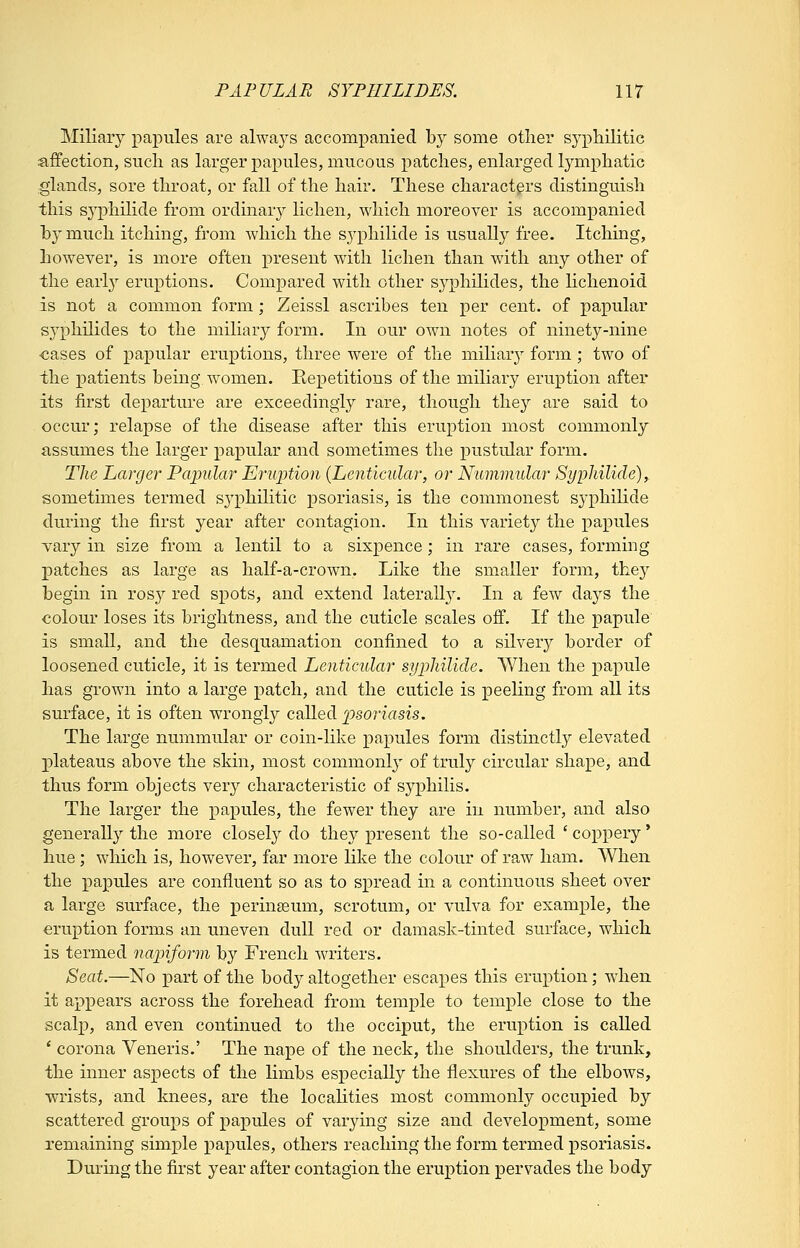 Miliary papules are always accompanied by some other syphilitic ajBfection, such as larger papules, mucous patches, enlarged lymphatic glands, sore throat, or fall of the hair. These characters distinguish this syphilide from ordinary lichen, which moreover is accompanied by much itching, from which the syphilide is usually free. Itching, however, is more often present with lichen than with any other of the early eruptions. Compared with other sj^philides, the lichenoid is not a common form; Zeissl ascribes ten per cent, of papular syphilides to the miliar}^ form. In our own notes of ninety-nine ■cases of papular eruptions, three were of the miliary form; two of the patients being, women. Repetitions of the miliary eruption after its first departure are exceedingly rare, though they are said to occur; relapse of the disease after this eruption most commonly assumes the larger papular and sometimes the pustular form. The Larger Pcqndar Eriqjtion {Lenticular, or Nummular Syphilide), sometimes termed syphilitic psoriasis, is the commonest syphilide during the first year after contagion. In this variety the papules vary in size from a lentil to a sixpence; in rare cases, forming patches as large as half-a-crown. Like the smaller form, thej^ begin in ros}^ red spots, and extend laterally. In a few days the colour loses its brightness, and the cuticle scales off. If the papule is small, and the desquamation confined to a silvery border of loosened cuticle, it is termed Lenticular syphilide. When the papule has grown into a large patch, and the cuticle is peeling from all its surface, it is often wrongly called ])soriasis. The large nummular or coin-like papules form distinctly elevated plateaus above the skin, most commonly of truly circular shape, and thus form objects very characteristic of syphilis. The larger the papules, the fewer they are in number, and also generally the more closely do they present the so-called ' coppery' hue; which is, however, far more like the colour of raw ham. A¥hen the papules are confluent so as to spread in a continuous sheet over a large surface, the perinseum, scrotum, or vulva for example, the eruption forms an uneven dull red or damask-tinted surface, which is termed napiform by French writers. Seat.—No part of the body altogether escapes this eruption; when it appears across the forehead from temple to temple close to the scalp, and even continued to the occiput, the eruption is called ' corona Veneris.' The nape of the neck, the shoulders, the trunk, the inner aspects of the limbs especially the flexures of the elbows, wrists, and knees, are the localities most commonly occupied by scattered groups of papules of varying size and development, some remaining simple papules, others reaching the form termed psoriasis. During the first year after contagion the eruption pervades the body