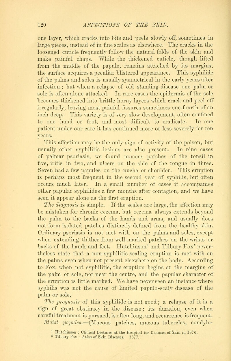 one layer, wliicli cracks into bits and peels slowly off, sometimes in large pieces, instead of in fine scales as elsewhere. The cracks in the loosened cuticle frequently follow the natural folds of the skin and make painful chaps. While the thickened cuticle, though lifted from the middle of the papule, remains attached by its margins, the surface acquires a peculiar blistered appearance. This syphilide of the palms and soles is usually symmetrical in the early years after infection ; but when a relapse of old standing disease one palm or sole is often alone attacked. In rare cases the epidermis of the sole becomes thickened into brittle horny layers which crack and peel off irregularly, leaving most painful fissures sometimes one-fourth of an inch deep. This variety is of very slow development, often confined to one hand or foot, and most difficult to eradicate. In one patient under our care it has continued more or less severely for ten years. This affection may be the only sign of activit}'' of the poison, but usually other syphilitic lesions are also present. In nine cases of palmar psoriasis, we -found mucous patches of the tonsil in five, iritis in two, and ulcers on the side of the tongue in three. Seven had a few papules on the nucha or shoulder. This eruption is perhaps most frequent in the second year of sj'philis, but often occurs much later. In a small number of cases it accompanies other papular sj^philides a few months after contagion, and we have seen it appear alone as the first eruption. The diagnosis is simple. If the scales are large, the affection may be mistaken for chronic eczema, but eczema alwaj^s extends beyond the palm to the backs of the hands and arms, and usually does not form isolated patches distinctly defined from the healthy skin. Ordinary psoriasis is not met with on the palms and soles, except when extending thither from well-marked patches on the wrists or backs of the hands and feet. Hutchinson' and Tilbury Fox never- theless state that a non-syphilitic scaling eruption is met with on the X3alms even when not present elsewhere on the bod}^ According to Fox, when not sj^philitic, the eruption begins at the margins of the palm or sole, not near the centre, and the papular character of the eruption is little marked. We have never seen an instance where syphilis was not the cause of limited papulo-scaly disease of the palm or sole. Tlie ^i-ognosis of this syphilide is not good; a relapse of it is a sign of great obstinacy in the disease; its duration, even when careful treatment is i^ursued, is often long, and recurrence is frequent. Moist pcqmles.—(Mucous patches, mucous tubercles, condylo- ^ Hutcliinson : Clinical Lectures at tlie Hospital for Diseases of Skin in 1876.  Tilbmy Fox : Atlas of Skin Diseases. 18/7.