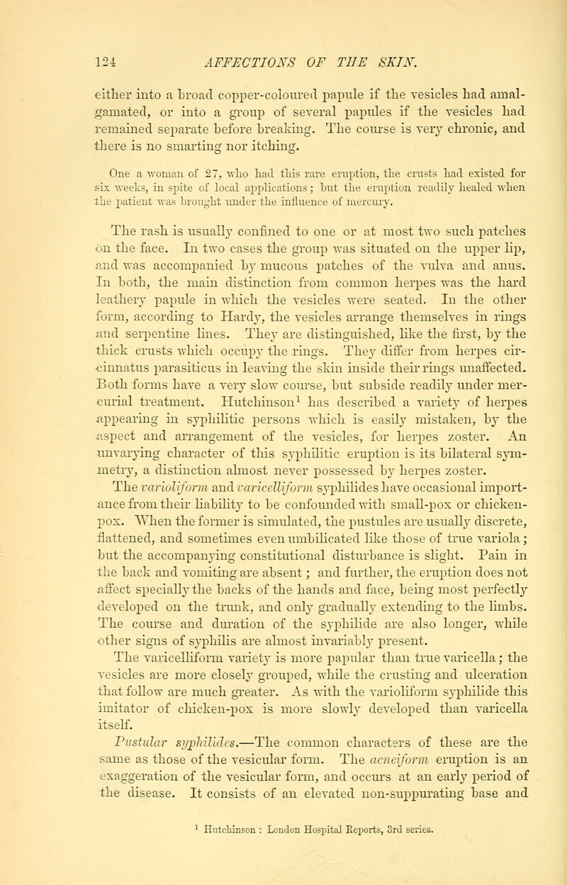 either into a broad copper-coloured papule if tlie vesicles had amal- gamated, or into a group of several papules if the vesicles had remained separate before breaking. The course is very chronic, and there is no smarting nor itching. One a U'oman of 27, avIio liad tliis rare eruption, the crusts had. existed for six weeks, in sjaite of local applications; but the eruption readily healed when the patient was brought under the influence of niercmy. The rash is usually confined to one or at most two such patches on the face. In two cases the group was situated on the upper lip, and was accompanied by mucous patches of the vulva and anus. In both, the main distinction from common herpes was the hard leathery papule in which the vesicles were seated. In the other form, according to Hard}^, the vesicles arrange themselves in rings and serpentine lines. They are distinguished, like the first, by the thick crusts which occupy the rings. They differ from herpes cir- cinnatus parasiticus in leaving the skin inside their rings unaffected. Both forms have a very slow course, but subside readily under mer- curial treatment. Hutchinson^ has described a variety of herpes appearing in syphilitic persons which is easUy mistaken, b}' the aspect and arrangement of the vesicles, for herpes zoster. An unvarying character of this S3^philitic eruption is its bilateral sym- metry, a distinction almost never possessed by herpes zoster. The varioliform and varicelliform syiDhilides have occasional import- ance from their habihty to be confounded with small-pox or chicken- pox. When the former is simulated, the pustules are usually discrete, flattened, and sometimes even umbilicated like those of true variola; but the accompanying constitutional disturbance is slight. Pain in the back and vomiting are absent; and further, the eruption does not affect specially the backs of the hands and face, being most perfectly developed on the trunk, and only graduall} extending to the Hmbs. The course and dm-ation of the syphilide are also longer, while other signs of syphilis are almost invariably present. The varicelliform variet} is more papular than true varicella; the vesicles are more closely grouped, while the crusting and ulceration that follow are much greater. As with the variohform syphilide this imitator of chicken-pox is more slowly develo^^ed than varicella itself. Pustular sypliilides.—The common characters of these are the same as those of the vesicular form. The acneiform eruption is an exaggeration of the vesicular form, and occurs at an early period of the disease. It consists of an elevated non-suppurating base and ^ Hutchinson : London Hospital Eeports, 3rd series.