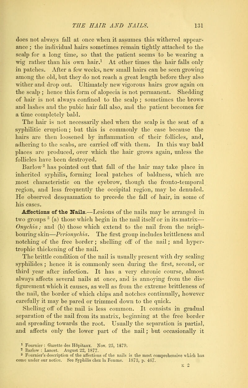 does not always fall at once when it assumes this withered appear- ance ; the individual hairs sometimes remain tightly attached to the scalp for a long time, so that the patient seems to be wearing a wig rather than his own hair.^ At other times the hair falls only in patches. After a few weeks, new small hairs can be seen growing among the old, but they do not reach a great length before they also wither and drop out. Ultimately new vigorous hairs grow again on the scalp ; hence this form of alopecia is not permanent. Shedding of hair is not always confined to the scalp ; sometimes the brows and lashes and the pubic hair fall also, and the patient becomes for a time completely bald. The hair is not necessarily shed when the scalp is the seat of a syphilitic eruption; but this is commonly the case because the hairs are then loosened by inflammation of their follicles, and, adhering to the scabs, are carried off with them. In this way bald places are produced, over which the hair grows again, unless the follicles have been destroyed. Barlow has pointed out that fall of the hair may take place in inherited syphilis, forming local patches of baldness, which are jnost characteristic on the eyebrow, though the fronto-temporal region, and less frequently the occipital region, may be denuded. He observed desquamation to precede the fall of hair, in some of his cases. Affections of the Nails.—Lesions of the nails may be arranged in two groups ^ (a) those which begin in the nail itself or in its matrix— Onychia; and (b) those which extend to the nail from the neigh- bouring skin—Perionychia. The first group includes brittleness and notching of the free border; shelling off of the nail; and hyper- trophic thickening of the nail. The brittle condition of the nail is usually present wdth dry scaling syphihdes; hence it is commonly seen during the first, second, or third year after infection. It has a very chronic course, almost always affects several nails at once, and is annoying from the dis- figurement which it causes, as well as from the extreme brittleness of the nail, the border of which chips and notches continually, however carefully it may be j)ared or trimmed down to the quick. Shelling off of the nail is less common. It consists in gradual separation of the nail from its matrix, beginning at the free border and spreading towards the root. Usually the separation is partial, and affects only the lower part of the nail; but occasionally it ^ Foumier : Gazette cles H6pitaux. Nov. 25, 1879. 2 Barlow : Lancet. August 22, 1877. 2 Foumier's description of the affections of the nails is the most comprehensive which has come under our notice. See Syphilis chez la Femme. 1873, p. 467. K 2