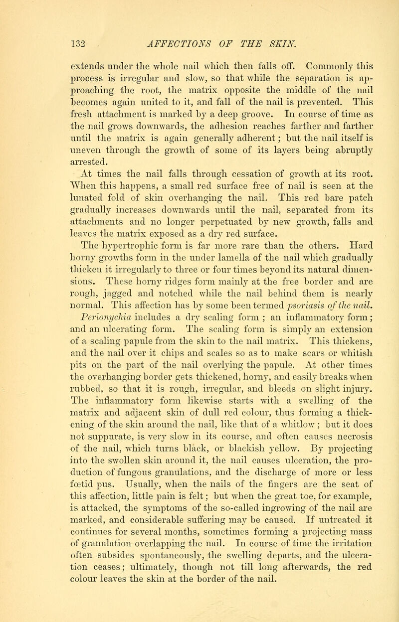 extends under the whole nail which then falls off. Commonly this process is irregular and slow, so that while the separation is ap- proaching the root, the matrix opposite the middle of the nail becomes again united to it, and fall of the nail is prevented. This fresh attachment is marked by a deep groove. In course of time as the nail grows downwards, the adhesion reaches farther and farther until the matrix is again generally adherent; but the nail itself is uneven through the growth of some of its layers being abruptly arrested. At times the nail falls through cessation of growth at its root. When this happens, a small red surface free of nail is seen at the lunated fold of skin overhanging the nail. This red bare patch gradually increases downwards until the nail, separated from its attachments and no longer perpetuated by new growth, falls and leaves the matrix exposed as a dry red surface. The hypertrophic form is far more rare than the others. Hard horny growths form in the under lamella of the nail which gradually thicken it irregularly to three or four times bej^ond its natural dimen- sions. These horny ridges form mainly at the free border and are rough, jagged and notched while the nail behind them is nearly normal. This affection has by some been termed ijsoriasis of the nail. Perionychia includes a dry scaling form ; an inflammatory form; and an ulcerating form. The scaling form is simply an extension of a scaling papule from the skin to the nail matrix. This thickens, and the nail over it chips and scales so as to make scars or whitish pits on the part of the nail overlying the papule. At other times the overhanging border gets thickened, horny, and easilj^ breaks when rubbed, so that it is rough, irregular, and bleeds on slight injury. The inflammatory form likewise starts with a swelling of the matrix and adjacent skin of dull red colour, thus forming a thick- ening of the skin around the nail, like that of a whitlow ; but it does not suppurate, is very slow in its course, and often causes necrosis of the nail, which turns black, or blacldsh yellow. By projecting into the swollen skin around it, the nail causes ulceration, the pro- duction of fungous granulations, and the discharge of more or less foetid pus. Usually, when the nails of the fingers are the seat of this affection, little pain is felt; but when the great toe, for example, is attacked, the symptoms of the so-called ingrowing of the nail are marked, and considerable suffering may be caused. If untreated it continues for several months, sometimes forming a projecting mass of granulation overlapping the nail. In course of time the irritation often subsides spontaneously, the swelling departs, and the ulcera- tion ceases; ultimately, though not till long afterwards, the red colour leaves the skin at the border of the nail.