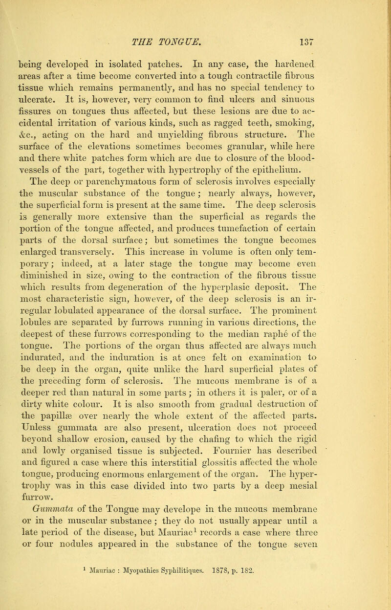 being developed in isolated patches. In any case, the hardened areas after a time become converted into a tough contractile fibrous tissue which remains permanently, and has no special tendency to ulcerate. It is, however, ver}^ common to find ulcers and sinuous fissures on tongues thus affected, but these lesions are due to ac- cidental irritation of various kinds, such as ragged teeth, smoking, &c., acting on the hard and unyielding fibrous structure. The surface of the elevations sometimes becomes granular, while here and there white patches form which are due to closure of the blood- vessels of the part, together with hypertrophy of the epithelium. The deep or parenchymatous form of sclerosis involves especially the muscular substance of the tongue ; nearly always, however, the superficial form is present at the same time. The deep sclerosis is generally more extensive than the superficial as regards the portion of the tongue afl'ected, and produces tumefaction of certain parts of the dorsal surface; but sometimes the tongue becomes enlarged transversel}. This increase in volume is often only tem- porary ; indeed, at a later stage the tongue may become even diminished in size, owing to the contraction of the fibrous tissue which results from degeneration of the hyperplasic deposit. The most characteristic sign, however, of the deep sclerosis is an ir- regular lobulated appearance of the dorsal surface. The prominent lobules are separated by furrows running in various directions, the deepest of these furrows corresponding to the median raphe of the tongue. The portions of the organ thus affected are always much indurated, and the induration is at once felt on examination to be deep in the organ, quite unlike the hard superficial plates of the preceding form of sclerosis. The mucous membrane is of a deeper red than natural in some parts ; in others it is paler, or of a dirty white colour. It is also smooth from gradual destruction of the papillae over nearly the whole extent of the affected parts. Unless gummata are also present, ulceration does not proceed beyond shallow erosion, caused by the chafing to which the rigid and lowly organised tissue is subjected. Fournier has described and figured a case where this interstitial glossitis affected the whole tongue, j)roducing enormous enlargement of the organ. The hyper- trophy was in this case divided into two parts by a deep mesial furrow. Gummata of the Tongue may develope in the mucous membrane or in the muscular substance; they do not usually appear until a late period of the disease, but Mauriac-^ records a case where three or four nodules appeared in the substance of the tongue seven ^ Maiiriac : Myopathies Syphilitiques. 1878, p. 182.