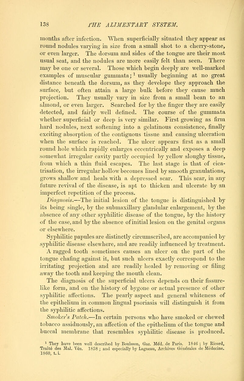 months after infection. Wlien superficially situated they appear as round nodules varying in size from a small shot to a cherry-stone, or even larger. The dorsum and sides of the tongue are their most usual seat, and the nodules are more easily felt than seen. There may be one or several. Those which begin deeply are well-marked examples of muscular gummata; ^ usually beginning at no great distance beneath the dorsum, as they develope they approach the surface, but often attain a large bulk before they cause much projection. They usually vary in size from a small bean to an almond, or even larger. Searched for by the finger they are easily detected, and fairly well defined. The course of the gummata whether superficial or deep is verj'^ similar. First growing as firm hard nodules, next softening into a gelatinous consistence, finally exciting absorption of the contiguous tissue and causing ulceration when the surface is reached. The ulcer appears first as a small round hole which rapidl}^ enlarges eccentrically and exposes a deep somewhat irregular cavity partly occupied by yellow sloughy tissue, from which a thin fluid escapes. The last stage is that of cica- trisation, the irregular hollow becomes hned by smooth granulations, grows shallow and heals with a depressed scar. This scar, in any future revival of the disease, is apt to thicken and ulcerate by an imperfect repetition of the process. Diagnosis.—The initial lesion of the tongue is distinguished by its being single, by the submaxillary glandular enlargement, by the absence of any other sj^philitic disease of the tongue, by the history of the case, and by the absence of initial lesion on the genital organs or elsewhere. Syphilitic papules are distinctly circumscribed, are accompanied by syphihtic disease elsewhere, and are readily influenced by treatment. A ragged tooth sometimes causes an ulcer on the part of the tongue chafing against it, but such ulcers exactly correspond to the irritating projection and are readily healed by removing or filing -away the tooth and keeping the mouth clean. The diagnosis of the superficial ulcers depends on their fissure- like form, and on the history of bygone or actual presence of other syphilitic affections. The pearly aspect and general whiteness of the epithelium in common lingual psoriasis will distinguish it from the syphihtic affections. Smokers Patch.—In certain persons who have smoked or chewed tobacco assiduous^, an affection of tlie epithelium of the tongue and buccal membrane that resembles sj'philitic disease is produced. 1 They Lave been well descrilDed by Bouisson, Gaz. Mdd. de Paris. 1846 ; by Ricord, Traite des Mai. Yen. 1858 ; and especially by Lagneau, Archives Gen^rales de Medecine. 1860, t.i.