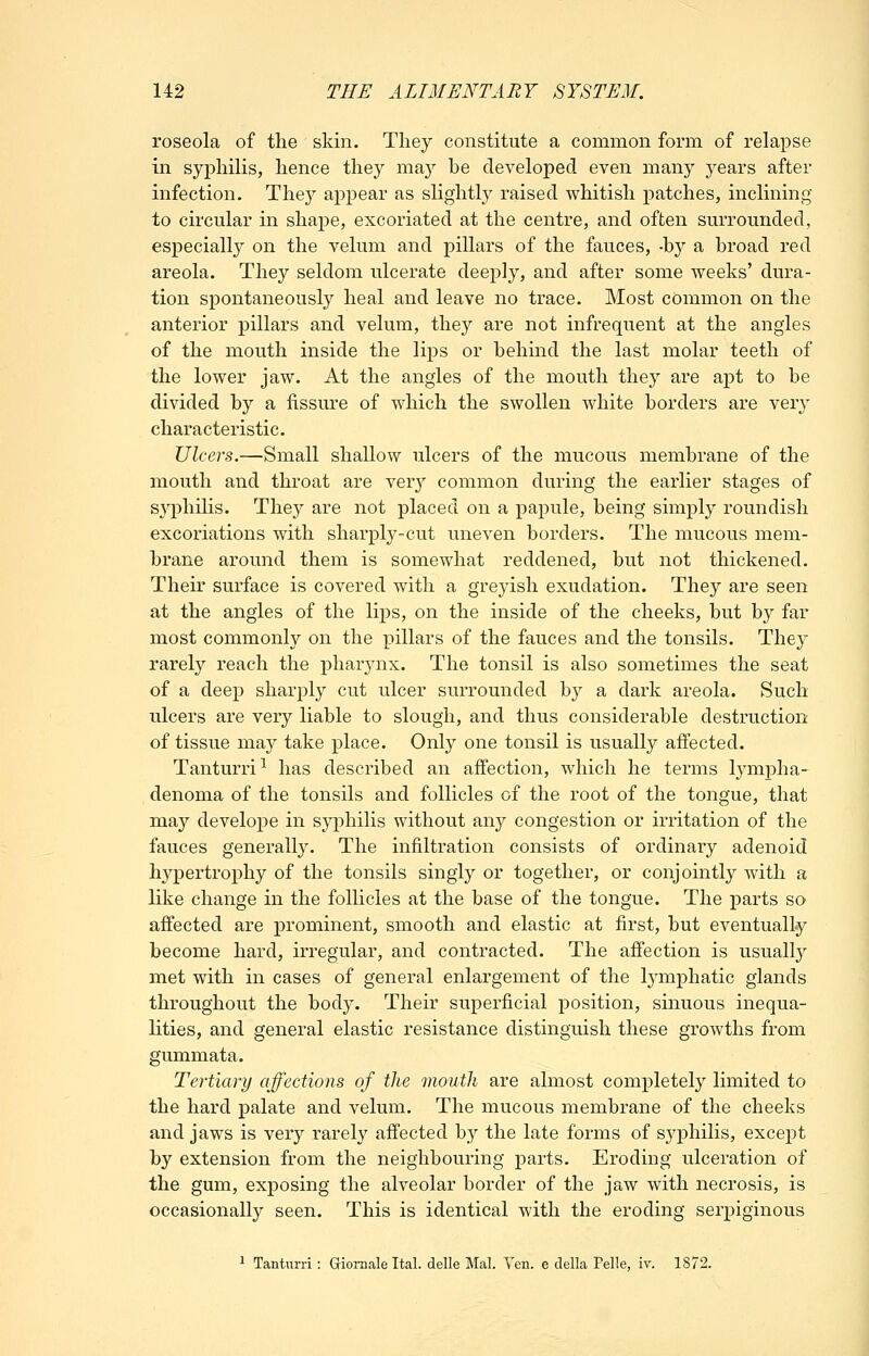 roseola of the skin. They constitute a common form of relapse in syphilis, hence they may be developed even many years after infection. They appear as slightly raised whitish patches, inclining to circular in shape, excoriated at the centre, and often surrounded, especially on the velum and pillars of the fauces, -by a broad red areola. They seldom ulcerate deeply, and after some weeks' dura- tion spontaneously heal and leave no trace. Most common on the anterior pillars and velum, they are not infrequent at the angles of the mouth inside the lips or behind the last molar teeth of the lower jaw. At the angles of the mouth they are apt to be divided by a fissure of which the swollen white borders are very characteristic. Ulcers.—Small shallow ulcers of the mucous membrane of the mouth and throat are very common during the earlier stages of syphilis. They are not placed on a papule, being simply roundish excoriations with sharply-cut uneven borders. The mucous mem- brane around them is somewhat reddened, but not thickened. Their surface is covered with a greyish exudation. They are seen at the angles of the lips, on the inside of the cheeks, but by far most commonly on the pillars of the fauces and the tonsils. They rarely reach the pharynx. The tonsil is also sometimes the seat of a deep sharply cut ulcer surrounded by a dark areola. Such ulcers are very liable to slough, and thus considerable destruction of tissue may take place. Only one tonsil is usually affected. Tanturri^ has described an affection, which he terms lymiDha- denoma of the tonsils and follicles of the root of the tongue, that may develope in syphilis without any congestion or irritation of the fauces generally. The infiltration consists of ordinary adenoid hypertrophy of the tonsils singly or together, or conjointly with a like change in the follicles at the base of the tongue. The parts so affected are prominent, smooth and elastic at first, but eventually become hard, irregular, and contracted. The affection is usually met with in cases of general enlargement of the lymphatic glands throughout the body. Their superficial position, sinuous inequa- lities, and general elastic resistance distinguish these growths from gummata. Tertiary affections of the mouth are almost completely limited to the hard palate and velum. The mucous membrane of the cheeks and jaws is very rarely affected by the late forms of syphilis, except by extension from the neighbouring parts. Eroding ulceration of the gum, exposing the alveolar border of the jaw with necrosis, is occasionally seen. This is identical with the eroding serpiginous ^ Tanturri : Gioraale Ital. delle Mai. Yen. e della Felle, iv. 1872.