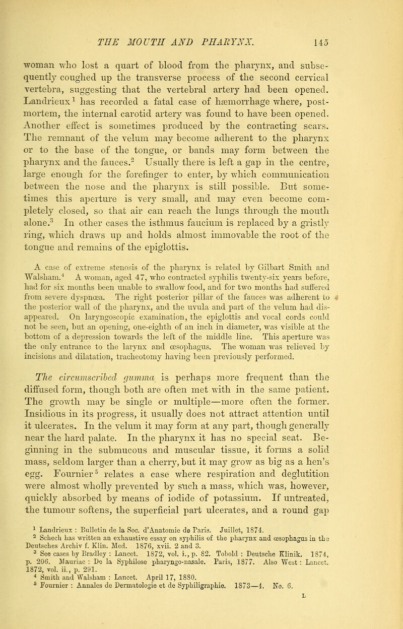 woman who lost a quart of blood from the pharynx, and subse- quently coughed up the transverse process of the second cervical vertebra, suggesting that the vertebral artery had been opened. Landrieux^ has recorded a fatal case of haemorrhage where, post- mortem, the internal carotid artery was found to have been opened. Another effect is sometimes produced by the contracting scars. The remnant of the velum may become adherent to the pharynx or to the base of the tongue, or bands may form between the pharynx and the fauces. Usually there is left a gap in the centre, large enough for the forefinger to enter, by which communication between the nose and the pharynx is still possible. But some- times this aperture is verj^ small, and may even become com- pletely closed, so that air can reach the lungs through the mouth alone.'^ In other cases the isthmus faucium is replaced by a gristly ring, which draws up and holds almost immovable the root of the tongue and remains of the epiglottis. A case of extreme stenosis of tlie pharynx is related by Gilbart Smith and Walsham.^ A woman, aged 47, who contracted sj'philis twenty-six years before, had for six months been unable to swallow food, and for two months had suffered from severe dyspnoea. The right posterior pillar of the fauces was adherent to the posterior wall of the pharynx, and the uvula and part of the velum had dis- appeared. On laryngoscopic examination, the epiglottis and vocal cords could not be seen, but an opening, one-eighth of an inch in diameter, was visible at the bottom of a depression towards the left of the middle line. This aperture was the only entrance to the larynx: and oesophagus. The woman was relieved hj incisions and dilatation, tracheotomy having been previously performed. The circumscribed gumma is perhaps more frequent than the diffused form, though both are often met with in the same patient. The growth may be single or multiple—more often the former. Insidious in its progress, it usually does not attract attention until it ulcerates. In the velum it may form at any part, though generally near the hard palate. In the pharynx it has no special seat. Be- ginning in the submucous and muscular tissue, it forms a sohd mass, seldom larger than a cherry, but it -m&y grow as big as a hen's egg. Fournier^ relates a case where respiration and deglutition were almost wholly prevented by such a mass, which was, however, quickly absorbed by means of iodide of potassium. If untreated, the tumour softens, the superficial part ulcerates, and a round gap ^ Landrieux : Bulletin de la Soc. d'Anatomie de Paris. Juillet, 1874. ^ Schech has written an exhaustive essay on syphilis of the pharynx and oesophagus in the Deutsches Archiv f. Klin. Med. 1876, xvii. 2 and 3. ^ See cases by Bradley : Lancet. 1872, vol. i., p. 82. Tobold : Deutsche Klinik. 1874, p. 206. Mauriac : De la Syphilose pharyngo-nasale. Paris, 1877. Also West: Laiicet. 1872, vol. ii., p. 291. * Smith and Walsham : Lancet. April 17, 1880. ^ Foumier : Annales de Dermatologie et de Syphiligraphie. 1873—4. No. 6.