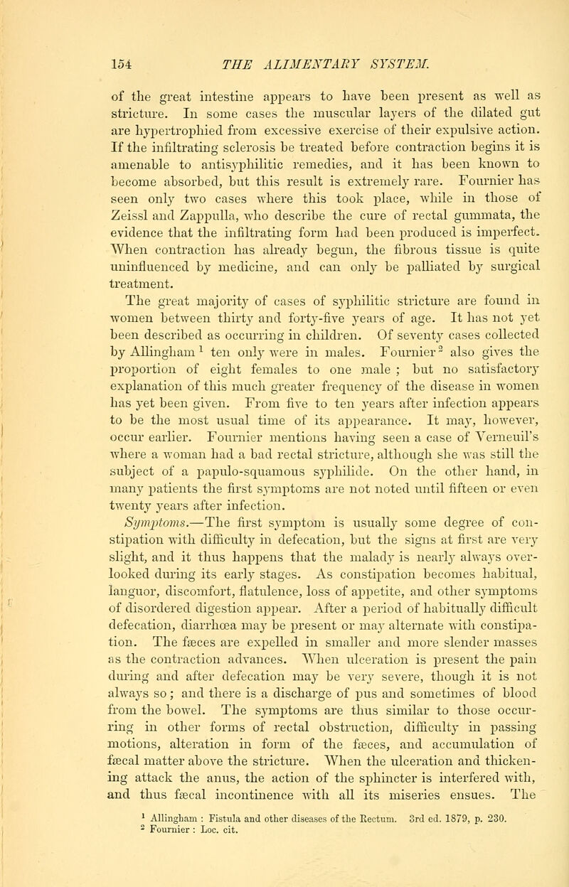 of the great intestine appears to have been present as well as stricture. In some cases the muscular layers of the dilated gut are hyiDertroi^hied from excessive exercise of their expulsive action. If the infiltrating sclerosis be treated before contraction begins it is amenable to antisyphilitic remedies, and it has been known to become absorbed, but this result is extremely rare. Fournier has seen only two cases where this took place, while in those of Zeissl and ZappuUa, who describe the cure of rectal gummata, the evidence that the infiltrating form had been produced is imperfect. When contraction has akeady begun, the fibrous tissue is quite uninfluenced by medicine, and can only be palliated by surgical treatment. The great majority of cases of S3'philitic stricture are found in women between thirty and fortj^-five years of age. It has not yet been described as occurring in children. Of seventy cases collected by AUingham ^ ten only were in males. Fournier also gives the j)roportion of eight females to one 3iiale ; but no satisfactory explanation of this much greater frequency of the disease in women has yet been given. From five to ten years after infection appears to be the most usual time of its appearance. It may, however, occur earlier. Fournier mentions having seen a case of Yerneuil's where a woman had a bad rectal stricture, although she was still the subject of a papulo-squamous syphilide. On the other hand, in many patients the first S3^nptoms are not noted until fifteen or even twenty years after infection. Syiii'ptoms.—The first symptom is usually some degree of con- stipation with difficulty in defecation, but the signs at first are very slight, and it thus happens that the malady is nearly alwaj's over- looked during its early stages. As constij)ation becomes habitual, languor, discomfort, flatulence, loss of appetite, and other symptoms of disordered digestion appear. After a period of habitually difficult defecation, diarrhoea may be present or ma}^ alternate with constipa- tion. The faeces are expelled in smaller and more slender masses as the contraction advances. When ulceration is present the pain during and after defecation may be very severe, though it is not always so; and there is a discharge of pus and sometimes of blood from the bowel. The symptoms are thus similar to those occur- ring in other forms of rectal obstruction, difficulty in passing motions, alteration in form of the fseces, and accumulation of fsecal matter above the stricture. When the ulceration and thicken- ing attack the anus, the action of the sphincter is interfered with, and thus fsecal incontinence with all its miseries ensues. The * AllingLam : Fistula and other diseases of the Rectum. 3rd ed. 1879, p. 230. ^ Fournier : Loc. cit.