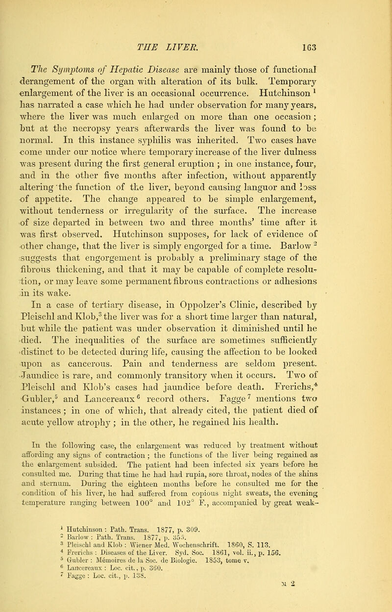 The Symptoms of Hepatic Disease are mainly those of functional derangement of the organ with alteration of its bulk. Temporary- enlargement of the liver is an occasional occurrence. Hutchinson ^ has narrated a case which he had under observation for many years, where the liver was much enlarged on more than one occasion; hut at the necropsy years afterwards the liver was found to be normal. In this instance sypliilis was inherited. Two cases have oome under our notice where temporary increase of the liver dulness was present during the first general eruption ; in one instance, four, and in the other five months after infection, without apparently altering the function of the liver, beyond causing languor and loss of appetite. The change appeared to be simple enlargement, without tenderness or irregularity of the surface. The increase 'of size departed in between two and three months' time after it was first obsen'-ed. Hutchinson supposes, for lack of evidence of other change, that the liver is simply engorged for a time. Barlow  ■suggests that engorgement is probabl}'- a preliminary stage of the fibrous thickening, and that it may be capable of complete resolu- ■'tion, or may leave some permanent fibrous contractions or adhesions :in its wake. In a case of tertiary disease, in Oppolzer's Clinic, described by Pleischl and Klob,^ the liver was for a short time larger than natural, but while the patient was under observation it diminished until he <died. The inequalities of the surface are sometimes sufficiently 'distinct to be detected during life, causing the affection to be looked upon as cancerous. Pain and tenderness are seldom present. •Jaundice is rare, and commonly transitory when it occurs. Two of JPleischl and Klob's cases had jaundice before death. Frerichs,* •Gubler,^ and Lancereaux^ record others. Fagge^ mentions two instances ; in one of which, that already cited, the patient died of acute yellow atrophy; in the other, he regained his health. In tlie foUomng case, the enlargement was reduced by treatment without affording any signs of contraction; the functions of the liver being regained as the enlargement subsided. The patient had been infected six years before he consulted me. During that time he had had rupia, sore throat, nodes of the shins and sternum. During the eighteen months before he consulted me for the condition of his liver, he had suffered from copious night sweats, the evening temperature ranging between 100° and 102° F., accompanied by great weak- ■' Hutchhison: Path. Trans. 1877, p. 309. ' Barlow : Path. Trans. 1877, p. i35-i. 3 Pleischl and Klob : Wiener Med. Wochenschrift. 1860, S. 113. * Frerichs : Diseases of the Liver. Syd. Soc. 1861, vol. ii., p. 156. ^ Griibler : Memoires de la Soc. de Biologie. 1853, tome v. ^ Lartcereaux : Loo. cit., p. 360. '' Fagge : Loc. cit., p. 138. 3.1 '1