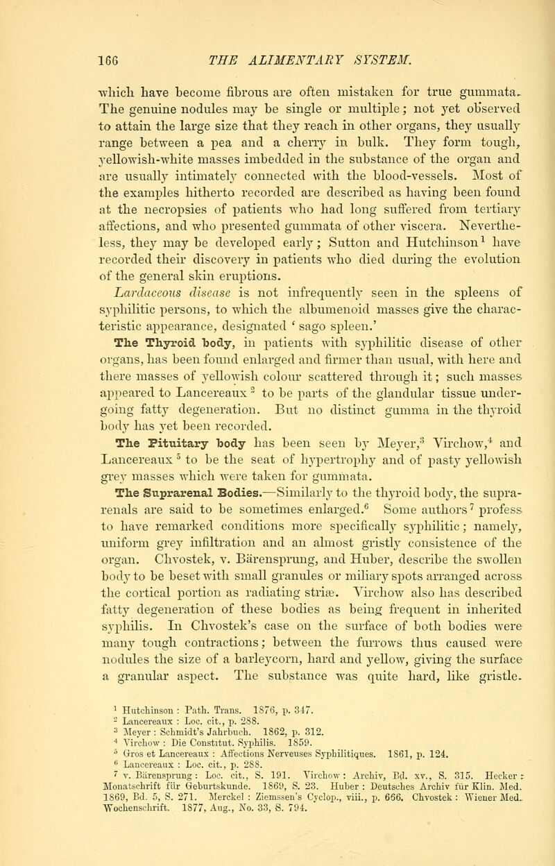 ■wliicli have become fibrous are often mistaken for true gummata. The genuine nodules may be single or multiple; not 3'^et ob'served to attain the large size that they reach in other organs, they usually range between a i^ea and a cherry in bulk. They form tough, yellowish-white masses imbedded in the substance of the organ and are usually intimately connected with the blood-vessels. Most of the examples hitherto recorded are described as having been found at the necropsies of patients who had long suffered from tertiary affections, and who presented gummata of other viscera. Neverthe- less, they may be develoi)ed early; Sutton and Hutchinson-^ have recorded then' discovery in patients who died during the evolution of the general skin eruptions. Lardaceons disease is not infrequently seen in the spleens of syphilitic persons, to which the albumenoid masses give the charac- teristic appearance, designated ' sago spleen.' Tlie Thyroid body, in patients with syphilitic disease of other organs, has been found enlarged and firmer than usual, with here and there masses of yellowish colour scattered through it; such masses appeared to Lancereaux to be parts of the glandular tissue under- going fatty degeneration. But no distinct gumma in the thyroid body has yet been recorded. The Pitxiitary body has been seen by Meyer,^ Virchow,* and Lancereaux ^ to be the seat of hypertrophy and of pasty yellomsh grey masses which were taken for gummata. The Suprarenal Bodies.—Similarly to the thyroid body, the supra- renals are said to be sometimes enlarged.^ Some authors'^ profess to have remarked conditions more specifically syphilitic; namety, uniform grey infiltration and an almost gristly consistence of the organ. Chvostek, v. Barensprung, and Huber, describe the swollen body to be beset with small granules or miliary spots arranged across the cortical portion as radiating striae. Virchow also has described fatty degeneration of these bodies as being frequent in inherited syphilis. In Chvostek's case on the surface of both bodies were many tough contractions; between the furrows thus caused were nodules the size of a barleycorn, hard and j^ellow, giving the surface a granular aspect. The substance was quite hard, like gristle. 1 Hutchinson : Patli. Trans. 1876, p. 3i7. - Lancereaux : Loc. cit., p. 288. 3 Meyer : Schmidt's Jahrbuch. 1862, p. 312. 4 Virchow : Die Constitut. Syphilis. 1859. ^ Gros et Lancereaux : Aifections Nerreuses Syphilitiques. 1861, p. 124. ** Lancereaux : Loc. cit., p. 288. ' V. Barensprung: Loc. cit., S. 191. Virchow: Archiv, Bd. xv., S. 315. Hecker r Monatschrift fiir Geburtskunde. 1869, S. 23. Huber : Deutsches Archiv fiir Klin. Med. 1869, Bd. 5, S. 271. Merckel : Ziemssen's Cyclop., viii., p. 666. Chvostek: Wiener Med. Wochenschrift. 1877, Aug., No. 33, S. 794.
