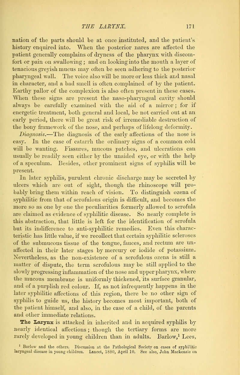 nation of the parts should be at once instituted, and the patient's history enquired into. When the posterior nares are affected the patient generally complains of drjaiess of the pharynx with discom- fort or pain on swallowing ; and on looking into the mouth a layer of tenacious grejdsh mucus may often be seen adhering to the posterior pharyngeal wall. The voice also will be more or less thick and nasal in character, and a bad smell is often complained of by the patient. Earthy pallor of the complexion is also often present in these cases. When these signs are present the naso-pharyngeal cavity should always be carefully examined with the aid of a mirror; for if energetic treatment, both general and local, be not carried out at an early period, there will be great risk of irremediable destruction of the bony framework of the nose, and perhaps of lifelong deformity. Diagnosis.—The diagnosis of the early affections of the nose is easy. In the case of catarrh the ordinary signs of a common cold will be wanting. Fissures, mucous patches, and ulcerations can usually be readily seen either by the unaided eye, or with the help of a speculum. Besides, other prominent signs of syphihs will be present. In later syx3hilis, purulent chronic discharge may be secreted by iilcers which are out of sight, though the rhinoscope will pro- babl}' bring them within reach of vision. To distinguish ozena of syphilitic from that of scrofulous origin is difficult, and becomes the more so as one by one the peculiarities formerly allowed to scrofula are claimed as evidence of syphilitic disease. So nearly complete is this abstraction, that little is left for the identification of scrofula but its indifference to anti-syj)hilitic remedies. Even this charac- teristic has little value, if we recollect that certain syphilitic scleroses of the submucous tissue of the tongue, fauces, and rectum are un- affected in their later stages by mercury or iodide of potassium. Nevertheless, as the non-existence of a scrofulous ozena is still a matter of dis^Dute, the term scrofulous may be still applied to the slowly progressing inflammation of the nose and upper pharynx, where the mucous membrane is uniformly thickened, its surface granular, and of a purplish red colour. If, as not infrequently happens in the later syphiHtic affections of this region, there be no other sign of syphilis to guide us, the history becomes most important, both of the patient himself, and also, in the case of a child, of the parents and other immediate relations. The larynx is attacked in inherited and in acquired syphilis by nearly identical affections; though the tertiary forms are more rarely developed in young children than in adults. Barlow,^ Lees, ^ Barlow and the others. Discussion at the Pathological Society on cases of syphilitic laryngeal disease in young children. Lancet, 1880, April 10. See also, John Mackenzie on