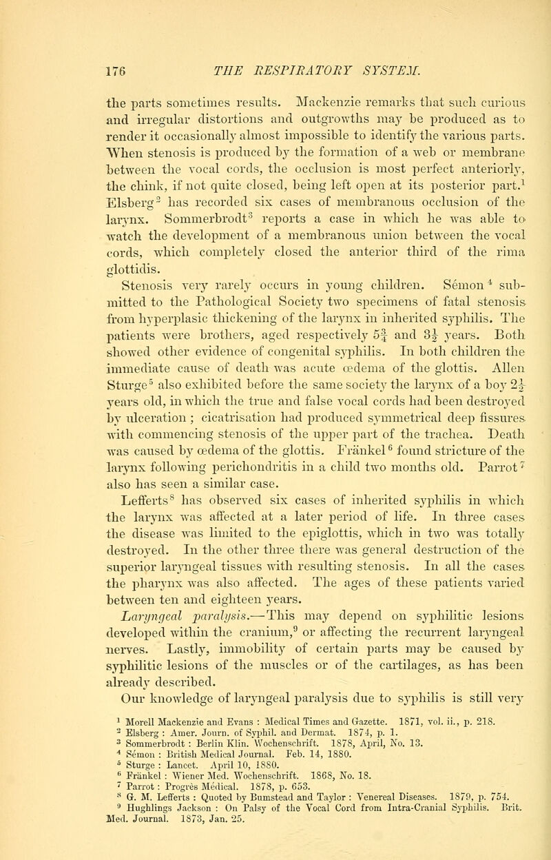 the parts sometimes results. Mackenzie remarks that such cm-ious and irregular distortions and outgrowths may be produced as to render it occasionally almost impossible to identify the various parts. When stenosis is produced b}^ the formation of a web or membrane between the vocal cords, the occlusion is most perfect anteriorly, the chink, if not quite closed, being left open at its posterior part.^ Elsberg^ has recorded six cases of membranous occlusion of the larj-nx. Sommerbrodt^ reports a case in which he was able to watch the development of a membranous union between the vocal cords, which completely closed the anterior third of the rima glottidis. Stenosis very rarely occurs in young children. Semon ^ sub- mitted to the Pathological Society two specimens of fatal stenosis from hyperplasic thickening of the larjaix in inherited syphilis. The patients were brothers, aged respectively 5f and 3|- years. Both showed other evidence of congenital syphilis. In both children the immediate cause of death w^as acute oedema of the glottis. Allen Sturge^ also exhibited before the same society the larynx of a boy 22- years old, in which the true and false vocal cords had been destroj^ed by ulceration ; cicatrisation had produced symmetrical deep fissures- with commencing stenosis of the upper part of the trachea. Death was caused by oedema of the glottis. Frankel ^ found stricture of the larynx following perichondritis in a child two months old. Parrot '^ also has seen a similar case. Leiferts^ has observed six cases of inherited sj^philis in which the larynx was affected at a later period of life. In three cases the disease w^as limited to the epiglottis, which in two w^as totally destroyed. In the other three there was general destruction of the superior larjaigeai tissues with resulting stenosis. In all the cases the pharynx was also affected. The ages of these patients varied betw'een ten and eighteen j^ears. Laryngeal paralysis.— This may depend on syphilitic lesions developed within the cranium,^ or affecting the recurrent laryngeal nerves. Lastly, immobility of certain parts may be caused b}^ sjrphilitic lesions of the muscles or of the cartilages, as has been already described. Our knowledge of laryngeal paralysis due to syphilis is still very ^ Morell Mackenzie and Evans : Medical Times and Gazette. 1871, vol. ii., j). 218. - Elsberg : Amer. Journ. of Syphil. and Dermat. 1874, p. 1. 3 Sommerbrodt : Berlin Klin. Wochenschrift. 1878, April, No. 13. ^ Semon : British Medical Journal. Feb. 14, 1880. ^ Sturge : Lancet. April 10, 1880. « Frankel : Wiener Med. Wochenschrift. 1868, No. 18. '' Parrot : Progres Medical. 1878, p. 653. * G. M. Lefferts : Quoted by Bumstead and Taylor : Venereal Diseases. 1879, p. 754. ^ Hughlings Jackson : On Palsy of the Vocal Cord from Intra-Cranial Syphilis. Brit. Med. Journal. 1873, Jan. 25.