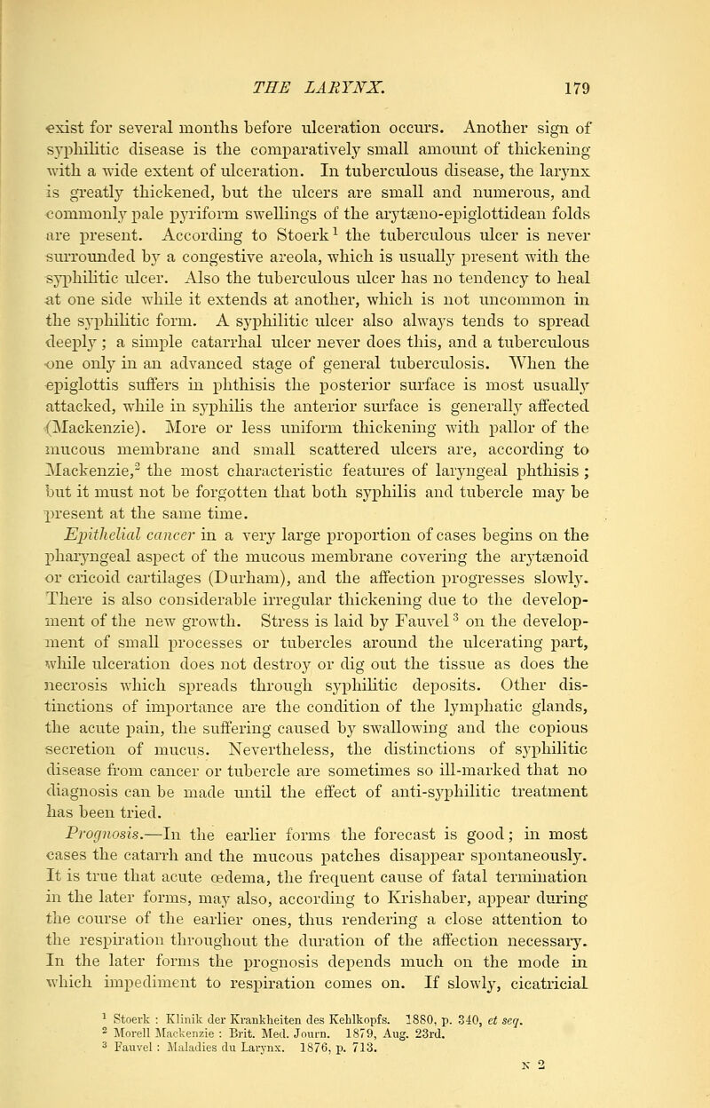 exist for several months before ulceration occurs. Another sign of syphilitic disease is the comparatively small amount of thickening with a wide extent of ulceration. In tuberculous disease, the larjmx is greatly thickened, but the ulcers are small and numerous, and commonly pale pyriform swellings of the arytseno-epigiottidean folds are present. According to Stoerk^ the tuberculous ulcer is never surrounded by a congestive areola, which is usually present with the syphilitic ulcer. Also the tuberculous ulcer has no tendency to heal •at one side while it extends at another, which is not uncommon in the syphilitic form. A syphilitic ulcer also always tends to spread deeply ; a simple catarrhal ulcer never does this, and a tuberculous one only in an advanced stage of general tuberculosis. When the epiglottis suffers in phthisis the posterior surface is most usuaUy attacked, while in syphilis the anterior surface is generall}^ affected ■(Mackenzie). More or less uniform thickening with pallor of the mucous membrane and small scattered ulcers are, according to Mackenzie,^ the most characteristic features of laryngeal phthisis ; but it must not be forgotten that both syphilis and tubercle may be present at the same time. Ejjithelial cancer in a very large proportion of cases begins on the ]pharyngeal aspect of the mucous membrane covering the arytsenoid or cricoid cartilages (Durham), and the affection progresses slowly. There is also considerable irregular thickening due to the develop- ment of the new growth. Stress is laid by Fauvel ^ on the develop- ment of small processes or tubercles around the ulcerating part, while ulceration does not destroy or dig out the tissue as does the necrosis which spreads through syphilitic deposits. Other dis- tinctions of importance are the condition of the lymphatic glands, the acute pain, the suffering caused by swallowing and the copious secretion of mucus. Nevertheless, the distinctions of syphilitic disease from cancer or tubercle are sometimes so ill-marked that no diagnosis can be made until the effect of anti-syphilitic treatment has been tried. Prognosis.—In the earlier forms the forecast is good; in most cases the catarrh and the mucous patches disappear spontaneously. It is true that acute oedema, the frequent cause of fatal termination in the later forms, may also, according to Krishaber, appear during the course of the earlier ones, thus rendering a close attention to the respiration throughout the duration of the affection necessary. In the later forms the prognosis depends much on the mode in which impediment to respiration comes on. If slowly, cicatricial ^ Stoerk : Klinik der Krankheiten des Kehlkopfs. 1880, p. 840, et seq. 2 Morell Mackenzie : Brit. Med. Journ. 1879, Aug. 23rd. 3 Fauvel: Maladies du Larynx. 1876, p. 713. K 2
