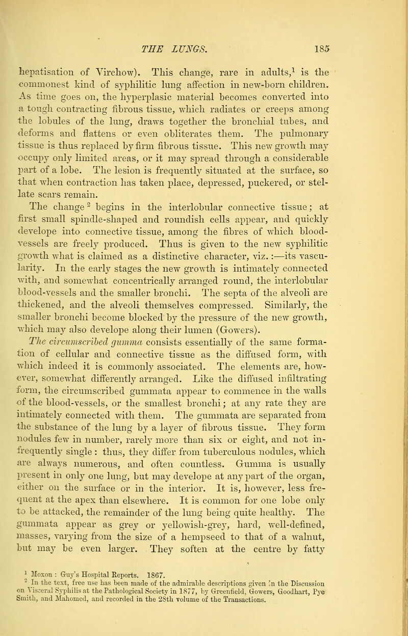 liepn,tisation of Virchow). This change, rare in adults/ is the commonest kind of syphilitic lung affection in new-born children. As time goes on, the hyperplasic material becomes converted into a tough contracting fibrous tissue, which radiates or creeps among the lobules of the lung, draws together the bronchial tubes, and deforms and flattens or even obliterates them. The pulmonary tissue is thus replaced by firm fibrous tissue. This new growth may occupy only limited areas, or it may spread through a considerable part of a lobe. The lesion is frequentl}^ situated at the surface, so that when contraction has taken place, depressed, puckered, or stel- late scars remain. The change begins in the interlobular connective tissue; at first small spindle-shaped and roundish cells appear, and quickly develope into connective tissue, among the fibres of which blood- vessels are freely produced. Thus is given to the new syphilitic growth what is claimed as a distmctive character, viz.:—its vascu- larity. In the early stages the new growth is intimatel}^ connected with, and somewhat concentrically arranged round, the interlobular blood-vessels and the smaller bronchi. The septa of the alveoli are thickened, and the alveoli themselves compressed. Similarly, the smaller bronchi become blocked by the pressure of the new growth, which may also develope along their lumen (Gowers). The circumscribed gumma consists essentially of the same forma- tion of cellular and connective tissue as the diffused form, with which indeed it is commonly associated. The elements are, how- ever, somewhat differently arranged. Like the diftiised infiltrating form, the circumscribed gummata appear to commence m the walls of the blood-vessels, or the smallest bronchi; at any rate they are intimately connected with them. The gummata are sej^arated from the substance of the lung by a layer of fibrous tissue. They form nodules few in number, rarely more than six or eight, and not in- frequently single : thus, they differ from tuberculous nodules, which are always numerous, and often countless. Gmnma is usually present in only one lung, but may develope at any part of the organ, either on the surface or in the interior. It is, however, less fre- quent at the apex than elsewhere. It is common for one lobe only to be attacked, the remainder of the lung being quite healthy. The gummata appear as grey or yeUowish-grey, hard, well-defined, masses, varying from the size of a hempseed to that of a walnut, but may be even larger. They soften at the centre by fatty ^ Moxon : Gruy's Hospital Reports. 1867. - In the text, free use has been made of the admirable descriptions given ^n the Discussion on Visceral Syphilis at the Pathological Society in 1877, by Greenfield, Gowers, Goodhart, Pye Smith, and Mahomed, and recorded in the 28th volume of the Transactions.