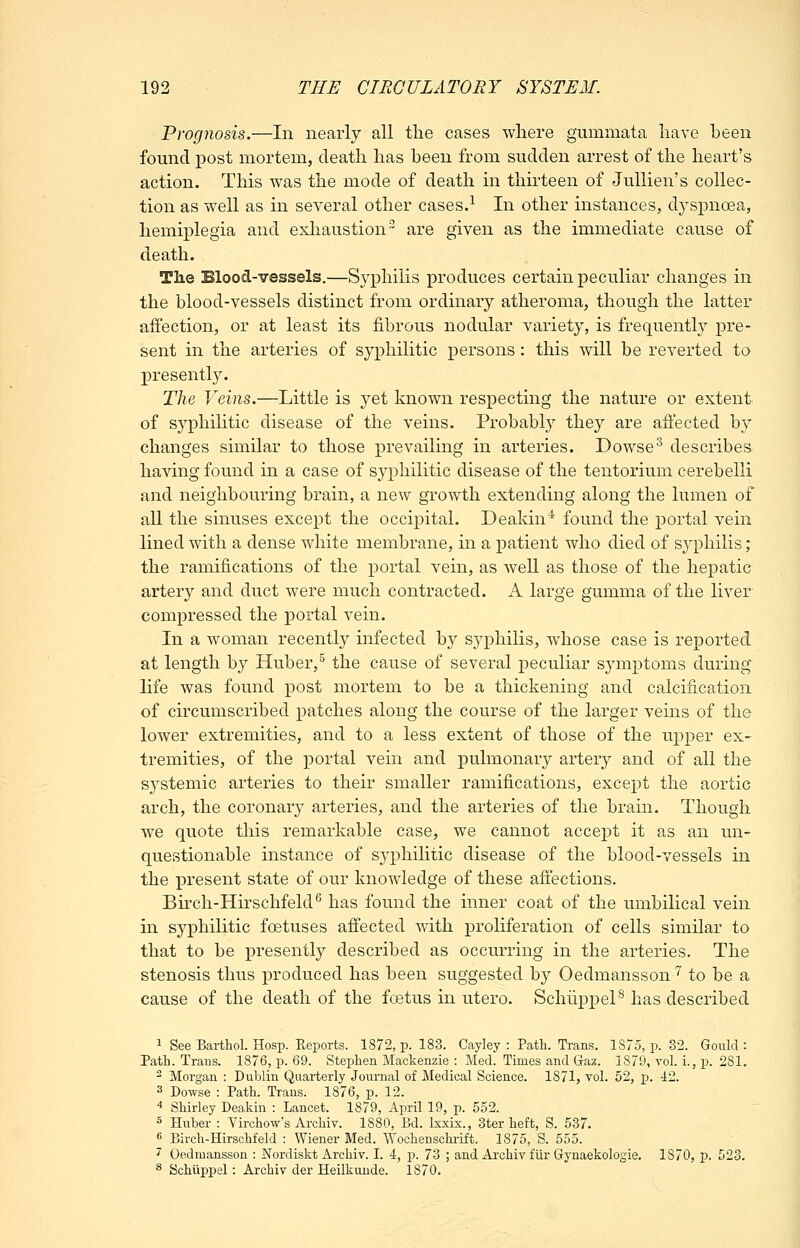 Prognosis.—In nearly all the cases where gummata have been found iDost mortem, death has been from sudden arrest of the heart's action. This was the mode of death in thirteen of JuUien's collec- tion as well as in several other cases.^ In other instances, d3^spnoea, hemiplegia and exliaustion^ are given as the immediate cause of death. The Blood-vessels.—Syphilis produces certain peculiar changes in the blood-vessels distinct from ordinary atheroma, though the latter affection, or at least its fibrous nodular variety, is frequently pre- sent in the arteries of syphilitic persons: this will be reverted to presently. The Veins.—Little is yet known respecting the nature or extent of syphilitic disease of the veins. Probably they are affected by changes similar to those prevailing in arteries. Dowse^ describes having found in a case of syphilitic disease of the tentorium cerebelli and neighbouring brain, a new growth extending along the lumen of all the sinuses except the occipital. Deakin'* found the portal vein lined with a dense white membrane, in a patient who died of syphilis; the ramifications of the portal vein, as well as those of the hepatic artery and duct were much contracted. A large gumma of the liver compressed the portal vein. In a woman recently infected by syphilis, whose case is reported at length by Huber,^ the cause of several peculiar symptoms during life was found post mortem to be a thickening and calcification of circumscribed patches along the course of the larger veins of the lower extremities, and to a less extent of those of the upper ex- tremities, of the portal vein and pulmonary artery and of all the systemic arteries to their smaller ramifications, except the aortic arch, the coronary arteries, and the arteries of the brain. Though we quote this remarkable case, we cannot accept it as an un- questionable instance of syphilitic disease of the blood-vessels in the present state of our knowledge of these affections. Birch-Hirschfeld^ has found the inner coat of the umbilical vein in syphilitic foetuses affected with proliferation of cells similar to that to be presently described as occurring in the arteries. The stenosis thus produced has been suggested by Oedmansson '^ to be a cause of the death of the fcetus in utero. SchlippeP has described 1 See Barthol. Hosp. Eeports. 1872, p. 183. Cayley : Path. Trans. 1875, p. 32. Gould : Path. Trans. 1876, p. 69. Stephen Mackenzie : Med. Times and Gaz. 1879, vol. i., p. 281. - Morgan : Dublin Quarterly Journal of Medical Science. 1871, vol. 52, ]p. 42. 3 Dowse : Path. Trans. 1876, p. 12. 4 Shirley Deakin : Lancet. 1879, April 19, p. 552. 5 Huber : Virchow's Archiv. 1880, Bd. Ixxix., 3ter heft, S. 537. •^ Birch-Hirschfeld : Wiener Med. Wochenschrift. 1875, S. 555. 7 Oedmansson : JSTordiskt Archiv. I. 4, p. 73 ; and Archiv fUr Gynaekologie. 1870, p. 523. ^ Schiippel: Archiv der Heilkunde. 1870.