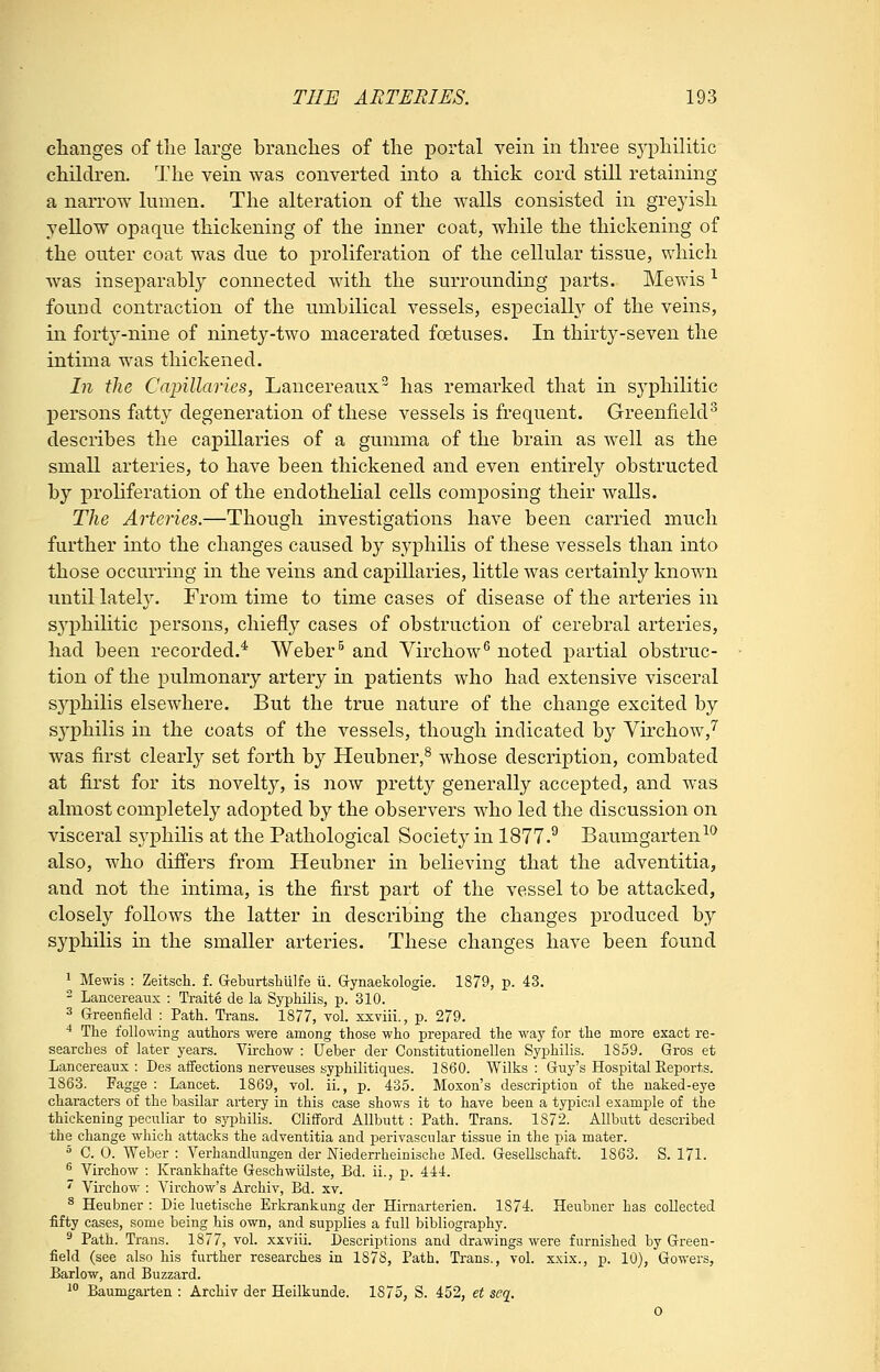 changes of tlie large branclies of the portal vein in three sj'-philitic children. The vein was converted into a thick cord still retaining a narrow lumen. The alteration of the walls consisted in greyish yellow opaque thickening of the inner coat, while the thickening of the outer coat was due to proliferation of the cellular tissue, which was inseparably connected with the surrounding parts. Mewis ^ found contraction of the umbilical vessels, especialh^ of the veins, in forty-nine of ninety-two macerated foetuses. In thirty-seven the intima was thickened. In the Capillaries, Lancereaux has remarked that in syphilitic persons fatty degeneration of these vessels is frequent. Greenfield^ describes the capillaries of a gumma of the brain as well as the small arteries, to have been thickened and even entirely obstructed by prohferation of the endothehal cells composing their walls. The Arteries.—Though investigations have been carried much further into the changes caused by syphilis of these vessels than into those occurring in the veins and capillaries, little was certainly known until lately. From time to time cases of disease of the arteries in S3'phLLitic persons, chiefly cases of obstruction of cerebral arteries, had been recorded.* Weber^ and Virchow^ noted partial obstruc- tion of the pulmonary artery in patients who had extensive visceral sj^philis elsewhere. But the true nature of the change excited by syphilis in the coats of the vessels, though indicated by Virchow,^ was first clearly set forth by Heubner,^ whose description, combated at first for its novelty, is now pretty generally accepted, and was almost completely adopted by the observers who led the discussion on visceral syphilis at the Pathological Society in 1877.^ Baumgarten^*^ also, who differs from Heubner in believing that the adventitia, and not the intima, is the first part of the vessel to be attacked, closely follows the latter in describing the changes produced by syphilis in the smaller arteries. These changes have been found 1 Mewis : Zeitsch. f. Geburtshulfe ii. Gynaekologie. 1879, p. 43. 2 Lancereaux : Traite de la Syphilis, p. 310. 3 Greenfield : Path. Trans. 1877, vol. xxviii., p. 279. ■* The folio-wing authors were among those who prepared the way for the more exact re- searches of later years. Virchow : Ueber der Constitutionellen Syphilis. 1859. Gros et Lancereaux : Des affections nerveuses syphilitiques. 1860. Wilks : Guy's Hospital Reports. 1863. Fagge : Lancet. 1869, vol. ii., p. 435. Moxon's description of the naked-eye characters of the basilar artery in this case shows it to have been a typicfil example of the thickening peculiar to syi^hilis. Clifford Allbutt : Path. Trans. 1872. AUbutt described the change which attacks the adventitia and perivascular tissue in the pia mater. ^ C. 0. Weber : A''erhandlungen der Niederrheinische Med. Gesellschaft. 1863. S. 171. ^ Virchow : Krankhafte Geschwiilste, Bd. ii., p. 444. ' Virchow : Virchow's Archiv, Bd. xv. ^ Heubner : Die luetische Erkrankung der Hirnarterien. 1874. Heubner has collected fifty cases, some being his own, and supplies a full bibliography. ^ Path. Trans. 1877, vol. xxviii. Descriptions and drawings were furnished by Green- field (see also his fni-ther researches in 1878, Path. Trans., vol. xxix., p. 10), Gowers, Barlow, and Buzzard. ^° Baumgarten : Archiv der Heilkunde. 1875, S. 452, et seq, 0