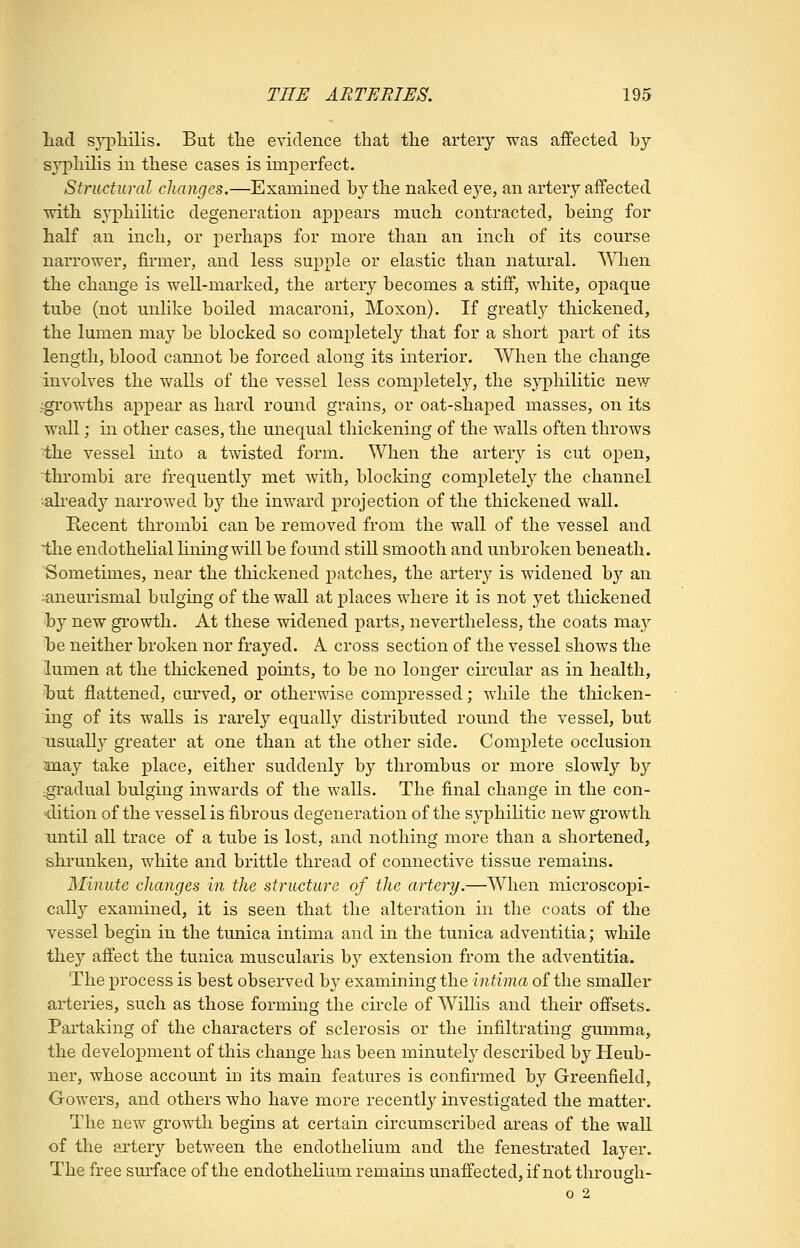 liad sypliilis. But tlie evidence that tlie artery was affected by syphilis in these cases is imperfect. Structural changes.—Examined by the naked eye, an artery affected with sj^philitic degeneration appears much contracted, being for half an inch, or perhaps for more than an inch of its course narrower, firmer, and less supple or elastic than natural. When the change is well-marked, the artery becomes a stiff, white, opaque tube (not unlike boiled macaroni, Moxon). If greatl}^ thickened, the lumen may be blocked so completely that for a short part of its length, blood cannot be forced along its interior. When the change involves the walls of the vessel less completely, the syphilitic new ;growths appear as hard round grains, or oat-shaped masses, on its wall; in other cases, the unequal thickening of the walls often throws 'the vessel into a twisted form. When the artery is cut open, thrombi are frequently met with, blocking completely the channel •already narrowed by the inward projection of the thickened wall. Eecent thrombi can be removed from the wall of the vessel and i,he endothelial lining will be found still smooth and unbroken beneath. Sometimes, near the thickened patches, the artery is widened by an ^aneurismal bulging of the wall at places where it is not yet thickened by new growth. At these widened parts, nevertheless, the coats may be neither broken nor frayed. A. cross section of the vessel shows the lumen at the thickened points, to be no longer circular as in health, hut flattened, curved, or otherwise compressed; while the thicken- ing of its walls is rarely equally distributed round the vessel, but usually greater at one than at the other side. Complete occlusion ^may take place, either suddenly by thrombus or more slowly by \gradual bulging inwards of the walls. The final change in the con- dition of the vessel is fibrous degeneration of the syphilitic new growth until all trace of a tube is lost, and nothing more than a shortened, shrunken, white and brittle thread of connective tissue remains. Minute changes in the structure of the artery.—When microscopi- cally examined, it is seen that the alteration in the coats of the vessel begin in the tunica intima and in the tunica adventitia; while they affect the tunica muscularis by extension from the adventitia. The process is best observed by examining the intima of the smaller arteries, such as those forming the circle of Willis and their offsets. Partaking of the characters of sclerosis or the infiltrating gumma, the development of this change has been minutely described by Heub- ner, whose account in its main features is confirmed hj Greenfield, Gowers, and others who have more recently investigated the matter. The new growth begins at certain circumscribed areas of the wall of the artery between the endothelium and the fenestrated layer. The free surface of the endothelium remains unaffected, if not through- 0 2