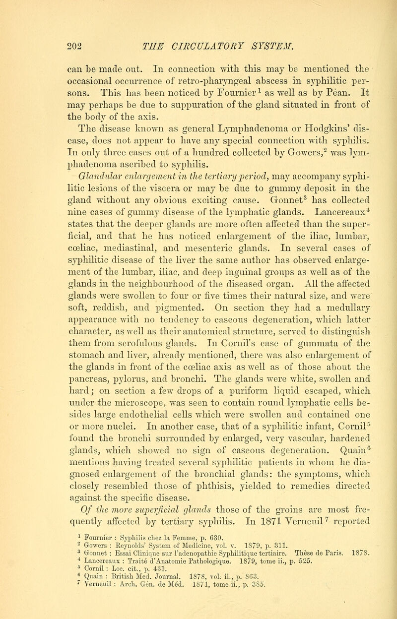 can be made out. In connection with this may he mentioned the occasional occurrence of retro-pharyngeal abscess in syphilitic per- sons. This has been noticed by Fournier ^ as well as by Pean. It may perhaps be due to suppuration of the gland situated in front of the body of the axis. The disease known as general Lymphadenoma or Hodgkins' dis- ease, does not appear to have any special connection with sj^^hilis. In only three cases out of a hundred collected by Gowers,^ was lym- phadenoma ascribed to syphilis. Glandular enlargement in the tertiaryperiod, may accompan}' syphi- litic lesions of the viscera or may be due to gummy deposit in the gland without any obvious exciting cause. Gonnet^ has collected nine cases of gummy disease of the lymphatic glands. Lancereaux* states that the deeper glands are more often affected than the super- ficial, and that he has noticed enlargement of the iliac, lumbar, coeliac, mediastinal, and mesenteric glands. In several cases of syphilitic disease of the liver the same author has observed enlarge- ment of the lumbar, iliac, and deep inguinal groups as well as of the glands in the neighbourhood of the diseased organ. All the affected glands were swollen to four or five times their natural size, and were soft, reddish, and pigmented. On section they had a medullary appearance with no tendency to caseous degeneration, which latter character, as well as their anatomical structure, served to distinguish them from scrofulous glands. In Cornil's case of gummata of the stomach and liver, already mentioned, there was also enlargement of the glands in front of the coeliac axis as well as of those about the pancreas, pylorus, and bronchi. The glands were white, swollen and hard; on section a few drops of a puriform liquid escaped, which under the microscope, was seen to contain round lymphatic cells be- sides large endothelial cells which were swollen and contained one or more nuclei. In another case, that of a syphilitic infant, CorniP found the bronchi surrounded by enlarged, very vascular, hardened glands, which showed no sign of caseous degeneration. Quain** mentions having treated several syj)hilitic patients in whom he dia- gnosed enlargement of the bronchial glands: the symptoms, whicli closely resembled those of phthisis, yielded to remedies directed against the specific disease. Of the more swperficial glands those of the groins are most fre- quently afiected by tertiary syphilis. In 1871 Verneuil''' reported ^ Fournier : Syphilis chez la Femme, p. 630. ^ Gowers : Reynolds' System of Medicine, vol. v. 1879, p. 311. ^ tronnet : Essai Clinique sur radenopatbie Syphilitique tertiaire. These de Paris. 1878. * Lancereaux : Traite d'Anatomie Pathologique. 1879, tome ii., p. 525. ^ Comil : Loc. cit., p. 431. •^ Quain : British Med. Journal. 1878, vol. ii., p. 863. ^ Verneuil : Arch. Gen. de Med. 1871, tome ii., p. 385.