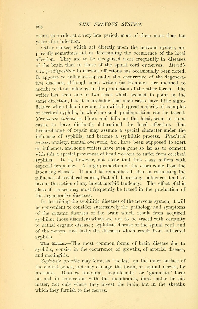 occur, as a rule, at a very late period, most of them more than ten years after infection. Other causes, which act directly upon the nervous system, ap- parently sometimes aid in determining the occurrence of the local affection. They are to be recognised more frequently in diseases of the brain than in those of the spinal cord or nerves. Heredi- tary predisposition to nervous affections has occasionally been noted. It appears to influence especially the occurrence of the degenera- tive diseases, although some writers (as Heubner) are inclined to ascribe to it an influence in the production of the other forms. The writer has seen one or tAvo cases which seemed to point in the same direction, but it is probable that such cases have little signi- ficance, when taken in connection with the great majority of examples ■of cerebral syphilis, in which no such predisposition can be traced. Traumatic influences, blows and falls on the head, seem in some cases, to have distincth^ determined the local affection. The tissue-change of repair may assume a special character under the influence of syphilis, and become a syphilitic process. Psychical causes, anxiety, mental overwork, &c., have been supposed to exert an influence, and some writers have even gone so far as to connect with this a special proneness of head-Vv^orkers to suffer from cerebral syphilis. It is, however, not clear that this class suffers with especial frequenc3^ A large proportion of the cases come from the labouring classes. It must be remembered, also, in estimating the influence of psychical causes, that all depressing influences tend to favour the action of any latent morbid tendency. The effect of this class of causes may most frequentl}^ be traced in the production of the degenerative diseases. In describing the sj'^philitic diseases of the nervous system, it will be convenient to consider successively the pathology and symptoms of the organic diseases of the brain which result from acquired syphilis; those disorders which are not to be traced with certaint}'- to actual organic disease; syphilitic disease of the spinal cord, and of the nerves, and lastly the diseases which result from inherited syphilis. The Brain.—The most common forms of brain disease due to syphilis, consist in the occurrence of growths, of arterial disease, and meningitis. Syphilitic groivths may form, as ' nodes,' on the inner surface of the cranial bones, and ma}'' damage the brain, or cranial nerves, by pressure. Distinct tumours, ' syphilomata' or 'gummata,' form on and in connection with the membranes, dura mater or pia mater, not ovlj where they invest the brain, but in the sheaths which they furnish to the nerves.