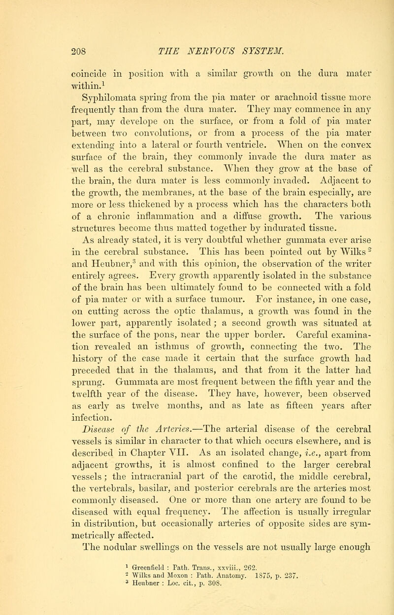 coincide in position with a similar growth on the dura mater within.^ Syphilomata spring from the pia mater or arachnoid tissue more frequently than from the dura mater. They may commence in oxij 2)art, may develope on the surface, or from a fold of pia mater between two convolutions, or from a process of the pia mater extending into a lateral or fourth A^entricle. When on the convex surface of the brain, they commonly invade the dura mater as well as the cerebral substance. When they grow at the base of the brain, the dura mater is less commonly invaded. Adjacent to the growth, the membranes, at the base of the brain especially, are more or less thickened by a process which has the characters both of a chronic inflammation and a difl'use growth. The various structures become thus matted together by indurated tissue. As already stated, it is very doubtful whether gummata ever arise in the cerebral substance. This has been pointed out by Wilks' and Heubner,^ and with this opinion, the observation of the writer entirely agrees. Every growth apparently isolated in the substance of the brain has been ultimately found to be connected with a fold of ]oia mater or with a surface tumour. For instance, in one case, on cutting across the optic thalamus, a growth was found in the lower part, apparentl}^ isolated; a second growth was situated at the surface of the pons, near the upper border. Careful examina- tion revealed an isthmus of growth, connecting the two. The history of the case made it certain that the surface growth had preceded that in the thalamus, and that from it the latter had sprung. Gummata are most frequent between the fifth year and the twelfth year of the disease. They have, however, been observed as early as twelve months, and as late as fifteen years after infection. Disease of the Arteries.—The arterial disease of the cerebral vessels is similar in character to that which occurs elsewhere, and is described m Chapter VII. As an isolated change, i.e., apart from adjacent growths, it is almost confined to the larger cerebral vessels; the intracranial part of the carotid, the middle cerebral, the vertebrals, basilar, and posterior cerebrals are the arteries most commonly diseased. One or more than one artery are found to be diseased with equal frequency. The affection is usually irregular in distribution, but occasionally arteries of opposite sides are sym- metrically affected. The nodular swellings on the vessels are not usually large enough ^ Greenfield : Path. Trans., xxviii., 262. - Wilks and Moxon : Path. Anatomy. 1875, p. 237. 2 Heubner : Loc. cit., p. 308.