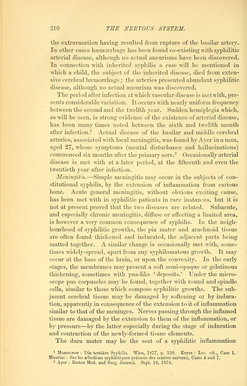 the extravasation having resulted from rupture of the basilar artery. In other cases haemorrhage has been found co-existing with s^yphilitic arterial disease, although no actual aneurisms have been discovered. In connection with inherited syphilis a case will be mentioned in which a child, the subject of the inherited disease, died from exten- sive cerebral haemorrhage ; the arteries presented abundant sj^philitic disease, although no actual aneurism was discovered. The period after infection at which vascular disease is met with, pre- sents considerable variation. It occurs with nearly uniform frequency between the second and the twelfth j^ear. Sudden hemiplegia which, as will be seen, is strong evidence of the existence of arterial disease, has been many times noted between the sixth and twelfth month after infection.^ Actual disease of the basilar and middle cerebral arteries, associated with local meningitis, was found by Ayer in a man, aged 27, whose symptoms (mental disturbance and hallucinations) commenced six months after the primary sore. Occasionally arterial disease is met with at a later period, at the fifteenth and even the twentieth yeax after infection. Meningitis.—Simj^le meningitis may occur in the subjects of con- stitutional syphilis, by the extension of inflammation from carious bone. Acute general meningitis, without obvious exciting cause, has been met with in S3^philitic patients in rare instances, but it is not at present proved that the two diseases are related. Subacute, and especially chronic meningitis, diffuse or affecting a limited area, is however a very common consequence of sj^philis. In the neigh- bourhood of syphihtic growths, the pia mater and arachnoid tissue are often found thickened and indurated, the adjacent parts being matted together. A similar change is occasionally met with, some- times widely-spread, apart from any sj^philomatous growth. It may occur at the base of the brain, or upon the convexity. In the early stages, the membranes may present a soft semi-opaque or gelatinous thickening, sometimes with pus-like 'deposits.' Under the micro- scope pus corpuscles may be found, together with round and spindle cells, similar to those which compose syphihtic growths. The sub- jacent cerebral tissue may be damaged by softening or by indura- tion, apparently in consequence of the extension to it of inflammation similar to that of the meninges. Nerves passing through the inflamed tissue are damaged by the extension to them of the inflammation, or by pressure—by the latter especially during the stage of induration and contraction of the newly-formed tissue elements. The dura mater may be the seat of a syphilitic inflammation ^ Mansserow : Die tertiiire Sypliilis. Wien, 1877, p. 130. Keyes : Loc. cit., Case 1. Mauriac : Snrles affections syphilitiques precoces des centres nerveux, Cases 4 and 7. 2 Ayer : Boston Med. and Surg. Journal. Sept. 19, 1878.