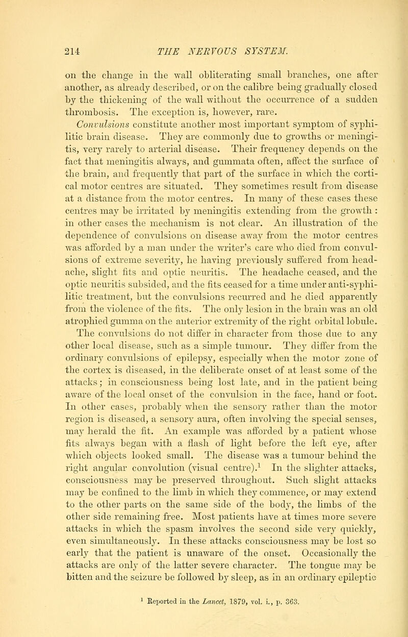 on the change in the wall obliterating small branches, one after another, as already described, or on the calibre being gradually closed by the thickening of the wall without the occurrence of a sudden thrombosis. The exception is, however, rare. Convulsions constitute another most important symptom of sj^phi- litic brain disease. They are commonly due to growths or meningi- tis, very rarely to arterial disease. Their frequency depends on the fact that meningitis always, and gummata often, affect the surface of the brain, and frequently that part of the surface in which the corti- cal motor centres are situated. They sometimes result from disease at a distance from the motor centres. In many of these cases these centres may be irritated by meningitis extending from the growth : in other cases the mechanism is not clear. An illustration of the dependence of convulsions on disease away from the motor centres was afforded by a man under the writer's care who died from convul- sions of extreme severity, he having previously suffered from head- ache, slight fits and optic neuritis. The headache ceased, and the optic neuritis subsided, and the fits ceased for a time under anti-syphi- litic treatment, but the convulsions recurred and he died apparently from the violence of the fits. The only lesion in the brain was an old atrophied gumma on the anterior extremity of the right orbital lobule. The convulsions do not differ in character from those due to any other local disease, such as a simple tumour. They differ from the ordinar}^ convulsions of epilepsy, especially when the motor zone of the cortex is diseased, in the dehberate onset of at least some of the attacks; in consciousness being lost late, and in the patient being aware of the local onset of the convulsion in the face, hand or foot. In other cases, probably when the sensory rather than the motor region is diseased, a sensory aura, often involving the special senses,, may herald the fit. An example was afforded by a patient whose fits always began with a flash of light before the left eye, after which objects looked small. The disease was a tumour behind the right angular convolution (visual centre).-^ In the slighter attacks, consciousness may be preserved throughout. Such slight attacks may be confined to the Hmb in which they commence, or may extend to the other parts on the same side of the body, the Hmbs of the other side remaining free. Most patients have at times more severe attacks in which the spasm involves the second side very quickly, even simultaneously. In these attacks consciousness may be lost so early that the patient is unaware of the onset. Occasionally the attacks are only of the latter severe character. The tongue may be bitten and the seizure be followed b} sleep, as in an ordinary epileptic ^ Reported in the Lancet, 1879, vol. i., p. 363.